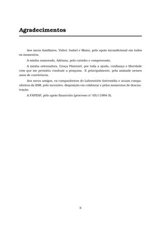 Agradecimentos
Aos meus familiares, Valter, Isabel e Maira, pelo apoio incondicional em todos
os momentos.
A minha namorada, Adriana, pelo carinho e compreensão.
A minha orientadora, Graça Pimentel, por toda a ajuda, conﬁança e liberdade
com que me permitiu conduzir a pesquisa. E principalmente, pela amizade nesses
anos de convivência.
Aos meus amigos, ex-companheiros do Laboratório Intermídia e atuais compa-
nheiros da IBM, pelo incentivo, disposição em colaborar e pelos momentos de descon-
tração.
A FAPESP, pelo apoio ﬁnanceiro (processo no 03/11994-5).
ii
 