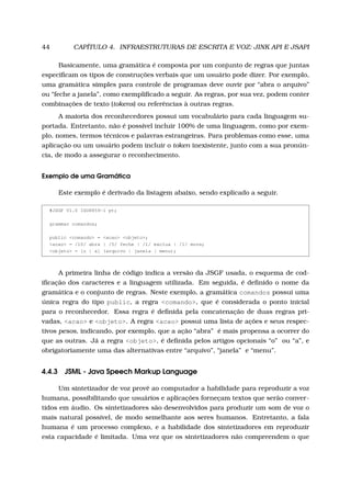 44 CAPÍTULO 4. INFRAESTRUTURAS DE ESCRITA E VOZ: JINK API E JSAPI
Basicamente, uma gramática é composta por um conjunto de regras que juntas
especiﬁcam os tipos de construções verbais que um usuário pode dizer. Por exemplo,
uma gramática simples para controle de programas deve ouvir por “abra o arquivo”
ou “feche a janela”, como exempliﬁcado a seguir. As regras, por sua vez, podem conter
combinações de texto (tokens) ou referências à outras regras.
A maioria dos reconhecedores possui um vocabulário para cada linguagem su-
portada. Entretanto, não é possível incluir 100% de uma linguagem, como por exem-
plo, nomes, termos técnicos e palavras estrangeiras. Para problemas como esse, uma
aplicação ou um usuário podem incluir o token inexistente, junto com a sua pronún-
cia, de modo a assegurar o reconhecimento.
Exemplo de uma Gramática
Este exemplo é derivado da listagem abaixo, sendo explicado a seguir.
#JSGF V1.0 ISO8859-1 pt;
grammar comandos;
public <comando> = <acao> <objeto>;
<acao> = /10/ abra | /5/ feche | /1/ exclua | /1/ mova;
<objeto> = [o | a] (arquivo | janela | menu);
A primeira linha de código indica a versão da JSGF usada, o esquema de cod-
iﬁcação dos caracteres e a linguagem utilizada. Em seguida, é deﬁnido o nome da
gramática e o conjunto de regras. Neste exemplo, a gramática comandos possui uma
única regra do tipo public, a regra <comando>, que é considerada o ponto inicial
para o reconhecedor. Essa regra é deﬁnida pela concatenação de duas regras pri-
vadas, <acao> e <objeto>. A regra <acao> possui uma lista de ações e seus respec-
tivos pesos, indicando, por exemplo, que a ação “abra” é mais propensa a ocorrer do
que as outras. Já a regra <objeto>, é deﬁnida pelos artigos opcionais “o” ou “a”, e
obrigatoriamente uma das alternativas entre “arquivo”, “janela” e “menu”.
4.4.3 JSML - Java Speech Markup Language
Um sintetizador de voz provê ao computador a habilidade para reproduzir a voz
humana, possibilitando que usuários e aplicações forneçam textos que serão conver-
tidos em áudio. Os sintetizadores são desenvolvidos para produzir um som de voz o
mais natural possível, de modo semelhante aos seres humanos. Entretanto, a fala
humana é um processo complexo, e a habilidade dos sintetizadores em reproduzir
esta capacidade é limitada. Uma vez que os sintetizadores não compreendem o que
 