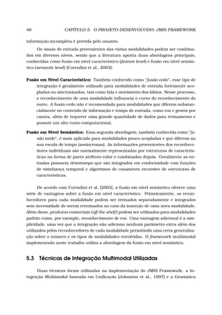 48 CAPÍTULO 5. O PROJETO DESENVOLVIDO: JMIS FRAMEWORK
informação incompleta é provida pelo usuário.
Os sinais de entrada provenientes das várias modalidades podem ser combina-
dos em diversos níveis, sendo que a literatura aponta duas abordagens principais,
conhecidas como fusão em nível característico (feature level) e fusão em nível semân-
tico (semantic level) [Corradini et al., 2003]:
Fusão em Nível Característico: Também conhecido como “fusão cedo”, esse tipo de
integração é geralmente utilizado para modalidades de entrada fortemente aco-
pladas ou sincronizadas, tais como fala e movimento dos lábios. Nesse processo,
o reconhecimento de uma modalidade inﬂuencia o curso do reconhecimento do
outro. A fusão cedo não é recomendada para modalidades que diferem substan-
cialmente no conteúdo de informação e tempo de entrada, como voz e gestos por
caneta, além de requerer uma grande quantidade de dados para treinamento e
possuir um alto custo computacional.
Fusão em Nível Semântico: Essa segunda abordagem, também conhecida como “fu-
são tarde”, é mais aplicada para modalidades pouco acopladas e que diferem na
sua escala de tempo (assíncronas). As informações provenientes dos reconhece-
dores individuais são normalmente representadas por estruturas de caracterís-
ticas na forma de pares atributo-valor e combinadas depois. Geralmente as en-
tradas possuem timestamps que são integrados em conformidade com funções
de vizinhança temporal e algoritmos de casamento recursivo de estruturas de
características.
De acordo com Corradini et al. [2003], a fusão em nível semântico oferece uma
série de vantagens sobre a fusão em nível característico. Primeiramente, os recon-
hecedores para cada modalidade podem ser treinados separadamente e integrados
sem necessidade de serem retreinados no caso da inserção de uma nova modalidade.
Além disso, produtos comerciais (off-the-shelf ) podem ser utilizados para modalidades
padrão como, por exemplo, reconhecimento de voz. Uma vantagem adicional é a sim-
plicidade, uma vez que a integração não adiciona nenhum parâmetro extra além dos
utilizados pelos reconhecedores de cada modalidade permitindo uma certa generaliza-
ção sobre o número e os tipos de modalidades envolvidas. O framework multimodal
implementado neste trabalho utiliza a abordagem da fusão em nível semântico.
5.3 Técnicas de Integração Multimodal Utilizadas
Duas técnicas foram utilizadas na implementação do JMIS Framework: a In-
tegração Multimodal baseada em Uniﬁcação [Johnston et al., 1997] e a Gramática
 