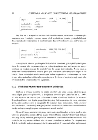 50 CAPÍTULO 5. O PROJETO DESENVOLVIDO: JMIS FRAMEWORK








objeto :
coordenadas : [(154, 171), (236, 389)]
cor : vermelho linha
modalidade : caneta
timestamp : 131622560
probabilidade : 0.9








comando
Por ﬁm, se o integrador multimodal identiﬁca essas estruturas como comple-
mentares, um resultado com um maior nível semântico é criado, e a probabilidade
desse resultado corresponde à multiplicação das probabilidades das estruturas de
entrada:






objeto :
coordenadas : [(154, 171), (236, 389)]
cor : vermelho linha
probabilidade : 0.76
acao : criar_trincheira






resultado
A integração é então guiada pela deﬁnição de restrições que especiﬁquem quais
tipos de entrada são complementares e cujos timestamps das estruturas se sobre-
ponham ou estejam dentro de um intervalo de tempo determinado. Nesse caso, a
frase dita é complementada por um gesto que identiﬁca a localização do objeto a ser
criado. Para um dado instante no tempo, todas as possíveis combinações de voz e
gestos são analisadas (utilizando a consistência de tipos) e a estrutura de mais alta
probabilidade é selecionada pelo algoritmo.
5.3.2 Gramática Multimodal baseada em Uniﬁcação
Embora a técnica descrita na seção anterior seja uma solução eﬁciente para
uma ampla gama de aplicações, o integrador proposto por Johnston et al. [1997]
permite somente estruturas que podem ser árvores unárias ou binárias de um nível
de profundidade. Isso limita a combinação a um único comando de voz e um único
gesto, não sendo possível a integração de entradas mais complexas. Para sobrepor
essa deﬁciência, Johnston [1998] propôs uma evolução da sua técnica, desenvolvendo
um formalismo completo para uma gramática multimodal.
Nessa técnica, a representação de expressões multimodais segue o modelo sin-
tático de gramáticas como a HPSG (Head-Driven Phrase Structure Grammar) [Pollard
and Sag, 1994]. Frases e gestos passam a ser vistos como elementos terminais no pro-
cesso de parsing, sendo também referenciados como bordas léxicas. Os componentes
de interpretação atribuem representações gramaticais à essas entradas na forma de
 