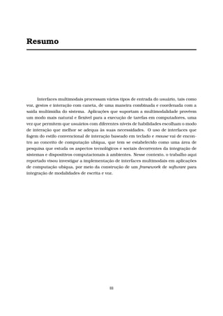 Resumo
Interfaces multimodais processam vários tipos de entrada do usuário, tais como
voz, gestos e interação com caneta, de uma maneira combinada e coordenada com a
saída multimídia do sistema. Aplicações que suportam a multimodalidade provêem
um modo mais natural e ﬂexível para a execução de tarefas em computadores, uma
vez que permitem que usuários com diferentes níveis de habilidades escolham o modo
de interação que melhor se adequa às suas necessidades. O uso de interfaces que
fogem do estilo convencional de interação baseado em teclado e mouse vai de encon-
tro ao conceito de computação ubíqua, que tem se estabelecido como uma área de
pesquisa que estuda os aspectos tecnológicos e sociais decorrentes da integração de
sistemas e dispositivos computacionais à ambientes. Nesse contexto, o trabalho aqui
reportado visou investigar a implementação de interfaces multimodais em aplicações
de computação ubíqua, por meio da construção de um framework de software para
integração de modalidades de escrita e voz.
iii
 