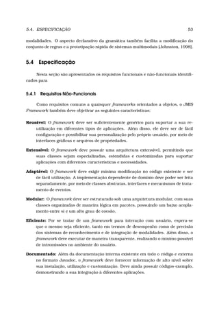 5.4. ESPECIFICAÇÃO 53
modalidades. O aspecto declarativo da gramática também facilita a modiﬁcação do
conjunto de regras e a prototipação rápida de sistemas multimodais [Johnston, 1998].
5.4 Especiﬁcação
Nesta seção são apresentados os requisitos funcionais e não-funcionais identiﬁ-
cados para
5.4.1 Requisitos Não-Funcionais
Como requisitos comuns a quaisquer frameworks orientados a objetos, o JMIS
Framework também deve objetivar as seguintes características:
Reusável: O framework deve ser suﬁcientemente genérico para suportar a sua re-
utilização em diferentes tipos de aplicações. Além disso, ele deve ser de fácil
conﬁguração e possibilitar sua personalização pelo próprio usuário, por meio de
interfaces gráﬁcas e arquivos de propriedades.
Extensível: O framework deve possuir uma arquitetura extensível, permitindo que
suas classes sejam especializadas, estendidas e customizadas para suportar
aplicações com diferentes características e necessidades.
Adaptável: O framework deve exigir mínima modiﬁcação no código existente e ser
de fácil utilização. A implementação dependente de domínio deve poder ser feita
separadamente, por meio de classes abstratas, interfaces e mecanismos de trata-
mento de eventos.
Modular: O framework deve ser estruturado sob uma arquitetura modular, com suas
classes organizadas de maneira lógica em pacotes, possuindo um baixo acopla-
mento entre si e um alto grau de coesão.
Eﬁciente: Por se tratar de um framework para interação com usuário, espera-se
que o mesmo seja eﬁciente, tanto em termos de desempenho como de precisão
dos sistemas de reconhecimento e de integração de modalidades. Além disso, o
framework deve executar de maneira transparente, realizando o mínimo possível
de intromissões no ambiente do usuário.
Documentado: Além da documentação interna existente em todo o código e externa
no formato Javadoc, o framework deve fornecer informação de alto nível sobre
sua instalação, utilização e customização. Deve ainda possuir códigos-exemplo,
demonstrando a sua integração à diferentes aplicações.
 