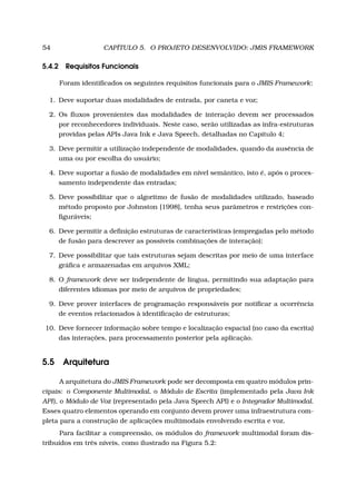54 CAPÍTULO 5. O PROJETO DESENVOLVIDO: JMIS FRAMEWORK
5.4.2 Requisitos Funcionais
Foram identiﬁcados os seguintes requisitos funcionais para o JMIS Framework:
1. Deve suportar duas modalidades de entrada, por caneta e voz;
2. Os ﬂuxos provenientes das modalidades de interação devem ser processados
por reconhecedores individuais. Neste caso, serão utilizadas as infra-estruturas
providas pelas APIs Java Ink e Java Speech, detalhadas no Capítulo 4;
3. Deve permitir a utilização independente de modalidades, quando da ausência de
uma ou por escolha do usuário;
4. Deve suportar a fusão de modalidades em nível semântico, isto é, após o proces-
samento independente das entradas;
5. Deve possibilitar que o algoritmo de fusão de modalidades utilizado, baseado
método proposto por Johnston [1998], tenha seus parâmetros e restrições con-
ﬁguráveis;
6. Deve permitir a deﬁnição estruturas de características (empregadas pelo método
de fusão para descrever as possíveis combinações de interação);
7. Deve possibilitar que tais estruturas sejam descritas por meio de uma interface
gráﬁca e armazenadas em arquivos XML;
8. O framework deve ser independente de língua, permitindo sua adaptação para
diferentes idiomas por meio de arquivos de propriedades;
9. Deve prover interfaces de programação responsáveis por notiﬁcar a ocorrência
de eventos relacionados à identiﬁcação de estruturas;
10. Deve fornecer informação sobre tempo e localização espacial (no caso da escrita)
das interações, para processamento posterior pela aplicação.
5.5 Arquitetura
A arquitetura do JMIS Framework pode ser decomposta em quatro módulos prin-
cipais: o Componente Multimodal, o Módulo de Escrita (implementado pela Java Ink
API), o Módulo de Voz (representado pela Java Speech API) e o Integrador Multimodal.
Esses quatro elementos operando em conjunto devem prover uma infraestrutura com-
pleta para a construção de aplicações multimodais envolvendo escrita e voz.
Para facilitar a compreensão, os módulos do framework multimodal foram dis-
tribuídos em três níveis, como ilustrado na Figura 5.2:
 