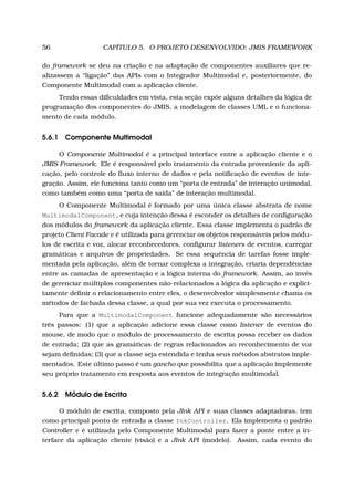 56 CAPÍTULO 5. O PROJETO DESENVOLVIDO: JMIS FRAMEWORK
do framework se deu na criação e na adaptação de componentes auxiliares que re-
alizassem a “ligação” das APIs com o Integrador Multimodal e, posteriormente, do
Componente Multimodal com a aplicação cliente.
Tendo essas diﬁculdades em vista, esta seção expõe alguns detalhes da lógica de
programação dos componentes do JMIS, a modelagem de classes UML e o funciona-
mento de cada módulo.
5.6.1 Componente Multimodal
O Componente Multimodal é a principal interface entre a aplicação cliente e o
JMIS Framework. Ele é responsável pelo tratamento da entrada proveniente da apli-
cação, pelo controle do ﬂuxo interno de dados e pela notiﬁcação de eventos de inte-
gração. Assim, ele funciona tanto como um “porta de entrada” de interação unimodal,
como também como uma “porta de saída” de interação multimodal.
O Componente Multimodal é formado por uma única classe abstrata de nome
MultimodalComponent, e cuja intenção dessa é esconder os detalhes de conﬁguração
dos módulos do framework da aplicação cliente. Essa classe implementa o padrão de
projeto Client Facade e é utilizada para gerenciar os objetos responsáveis pelos módu-
los de escrita e voz, alocar reconhecedores, conﬁgurar listeners de eventos, carregar
gramáticas e arquivos de propriedades. Se essa sequência de tarefas fosse imple-
mentada pela aplicação, além de tornar complexa a integração, criaria dependências
entre as camadas de apresentação e a lógica interna do framework. Assim, ao invés
de gerenciar múltiplos componentes não-relacionados a lógica da aplicação e explici-
tamente deﬁnir o relacionamento entre eles, o desenvolvedor simplesmente chama os
métodos de fachada dessa classe, a qual por sua vez executa o processamento.
Para que a MultimodalComponent funcione adequadamente são necessários
três passos: (1) que a aplicação adicione essa classe como listener de eventos do
mouse, de modo que o módulo de processamento de escrita possa receber os dados
de entrada; (2) que as gramáticas de regras relacionados ao reconhecimento de voz
sejam deﬁnidas; (3) que a classe seja estendida e tenha seus métodos abstratos imple-
mentados. Este último passo é um gancho que possibilita que a aplicação implemente
seu próprio tratamento em resposta aos eventos de integração multimodal.
5.6.2 Módulo de Escrita
O módulo de escrita, composto pela JInk API e suas classes adaptadoras, tem
como principal ponto de entrada a classe InkController. Ela implementa o padrão
Controller e é utilizada pelo Componente Multimodal para fazer a ponte entre a in-
terface da aplicação cliente (visão) e a JInk API (modelo). Assim, cada evento do
 