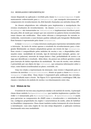 5.6. MODELAGEM E IMPLEMENTAÇÃO 57
mouse disparado na aplicação e recebido pela classe MultimodalComponent é auto-
maticamente redirecionado para a InkController, que manipula internamente os
componentes de reconhecimento da JInk fazendo chamadas aos métodos dessa API.
As classes adaptadoras são utilizadas para implementar a manipulação dos
eventos resultantes do reconhecimento. As classes InkCharacterAdapter e Ink-
WordAdapter são instanciadas na InkController e implementam interfaces provi-
das pela JInk, de modo que sempre que um caractere ou palavra forem reconhecidos,
essas classes são notiﬁcadas. Elas então efetuam a interpretação da entrada re-
conhecida, convertendo-a num formato padrão utilizado pelo Integrador Multimodal.
Esse formato é representado pela classe Interaction.
A classe Interaction é uma estrutura usada para representar metadados sobre
a interação. Ao invés de enviar apenas o resultado do reconhecimento para o Inte-
grador Multimodal, as classes adaptadoras geram um evento do tipo Interaction.
Esse evento é compartilhado pelos módulos de escrita e voz, e disponibiliza infor-
mações como: modalidade de entrada, tipo de interação (por exemplo, gestos, car-
acteres ou palavras), intervalo de tempo (início e ﬁm), probabilidade de acerto e as
tags que identiﬁcam o resultado. Além disso, ela possui um atributo genérico usado
para inserção de dados especíﬁcos da modalidade. No caso de escrita, esse atributo
é preenchido por um objeto do tipo InkContent, que armazena informações sobre o
traço, como limites (coordenadas) no plano, centróide, etc.
Uma vez criada a representação da interação, esse evento é disparado para os
ouvintes da interface InteractionListener, dentre os quais a classe Multimodal-
Integrator é uma delas. Essa classe é responsável pela uniﬁcação das entradas,
sendo detalhada mais a frente. Na Figura 5.3 é apresentada a modelagem UML das
classes e interfaces do módulo de escrita e os relacionamento entre elas.
5.6.3 Módulo de Voz
O módulo de voz tem uma arquitetura similar a do módulo de escrita. A principal
classe desse módulo é a SpeechController, que também implementa o padrão Con-
troller e é instanciada pelo MultimodalComponent. A SpeechController é usada
para gerenciar os componentes da JSAPI como o reconhecedor e o sintetizador de
voz, conﬁgurar propriedades da engine e características do áudio, além de habilitar
ou desabilitar componentes. Essa classe também realiza tratamento de erros durante
a inicialização: caso uma engine de voz não esteja disponível, a aplicação continua
funcionando sem essa modalidade.
 
