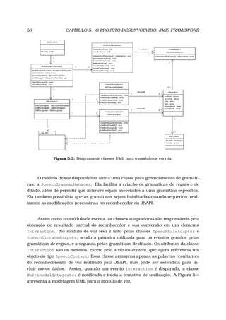 58 CAPÍTULO 5. O PROJETO DESENVOLVIDO: JMIS FRAMEWORK
Figura 5.3: Diagrama de classes UML para o módulo de escrita.
O módulo de voz disponibiliza ainda uma classe para gerenciamento de gramáti-
cas, a SpeechGrammarManager. Ela facilita a criação de gramáticas de regras e de
ditado, além de permitir que listeners sejam associados a uma gramática especíﬁca.
Ela também possibilita que as gramáticas sejam habilitadas quando requerido, real-
izando as modiﬁcações necessárias no reconhecedor da JSAPI.
Assim como no módulo de escrita, as classes adaptadoras são responsáveis pela
obtenção do resultado parcial do reconhecedor e sua conversão em um elemento
Interaction. No módulo de voz isso é feito pelas classes SpeechRuleAdapter e
SpeechDictateAdapter, sendo a primeira utilizada para os eventos gerados pelas
gramáticas de regras, e a segunda pelas gramáticas de ditado. Os atributos da classe
Interaction são os mesmos, exceto pelo atributo content, que agora referencia um
objeto do tipo SpeechContent. Essa classe armazena apenas as palavras resultantes
do reconhecimento de voz realizado pela JSAPI, mas pode ser estendida para in-
cluir novos dados. Assim, quando um evento Interaction é disparado, a classe
MultimodalIntegrator é notiﬁcada e inicia a tentativa de uniﬁcação. A Figura 5.4
apresenta a modelagem UML para o módulo de voz.
 