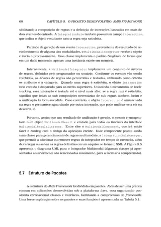 60 CAPÍTULO 5. O PROJETO DESENVOLVIDO: JMIS FRAMEWORK
sibilitando a composição de regras e a deﬁnição de interações baseadas em mais de
dois eventos de entrada. A IntegrationRule também possui um campo Interaction,
que indica o objeto resultante caso a regra seja satisfeita.
Partindo da geração de um evento Interaction, proveniente do resultado de re-
conhecimento de alguma das modalidades, o MultimodalIntegrator recebe o objeto
e inicia o processamento. Essa classe implementa o padrão Singleton, de forma que
em um dado momento, apenas uma instância existe em memória.
Internamente, a MultimodalIntegrator implementa um conjunto de árvores
de regras, deﬁnidas pelo programador ou usuário. Conforme os eventos vão sendo
recebidos, as árvores de regras são percorridas e testadas, utilizando como critério
os atributos e a categoria. Quando uma regra é satisfeita, o objeto Interaction
nela contido é disparado para os níveis superiores. Utilizando o mecanismo de back-
tracking, essa interação é testada até o nível mais alto: se a regra raiz é satisfeita,
signiﬁca que todas as sub-composições necessárias de sub-regras também foram e
a uniﬁcação foi bem-sucedida. Caso contrário, o objeto Interaction é armazenado
na regra e permanece aguardando por outra interação, que pode uniﬁcar-se a ele ou
descartá-lo.
Portanto, assim que um resultado de uniﬁcação é gerado, o mesmo é encapsu-
lado num objeto MultimodalResult e enviado para todos os listeners da interface
MultimodalResultListener. Entre eles o MultimodalComponent, que irá então
fazer o binding com o código da aplicação cliente. Esse componente possui ainda
uma classe para gerenciamento de regras multimodais, a IntegrationRuleManager,
que permite a adicionar ou remover regras do integrador em tempo de execução, além
de carregar ou salvar as regras deﬁnidas em um arquivo no formato XML. A Figura 5.5
apresenta o diagrama UML para o Integrador Multimodal (algumas classes já apre-
sentadas anteriormente são relacionadas novamente, para a facilitar a compreensão).
5.7 Estrutura de Pacotes
A estrutura do JMIS Framework foi dividida em pacotes. Além de ser uma prática
comum em aplicações desenvolvidas sob a plataforma Java, essa organização pos-
sibilita correlacionar classes e interfaces, facilitando a compreensão do framework.
Uma breve explicação sobre os pacotes e suas funções é apresentada na Tabela 5.1:
 