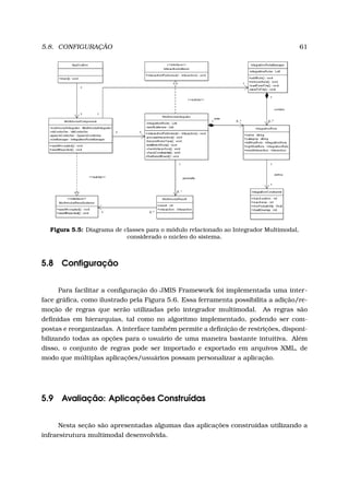 5.8. CONFIGURAÇÃO 61
Figura 5.5: Diagrama de classes para o módulo relacionado ao Integrador Multimodal,
considerado o núcleo do sistema.
5.8 Conﬁguração
Para facilitar a conﬁguração do JMIS Framework foi implementada uma inter-
face gráﬁca, como ilustrado pela Figura 5.6. Essa ferramenta possibilita a adição/re-
moção de regras que serão utilizadas pelo integrador multimodal. As regras são
deﬁnidas em hierarquias, tal como no algoritmo implementado, podendo ser com-
postas e reorganizadas. A interface também permite a deﬁnição de restrições, disponi-
bilizando todas as opções para o usuário de uma maneira bastante intuitiva. Além
disso, o conjunto de regras pode ser importado e exportado em arquivos XML, de
modo que múltiplas aplicações/usuários possam personalizar a aplicação.
5.9 Avaliação: Aplicações Construídas
Nesta seção são apresentadas algumas das aplicações construídas utilizando a
infraestrutura multimodal desenvolvida.
 