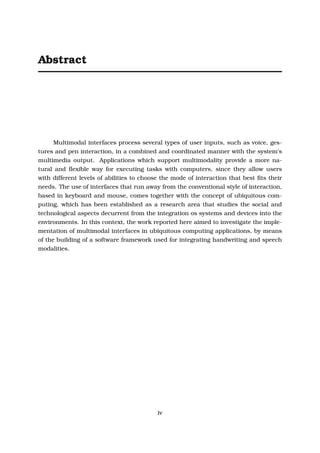 Abstract
Multimodal interfaces process several types of user inputs, such as voice, ges-
tures and pen interaction, in a combined and coordinated manner with the system’s
multimedia output. Applications which support multimodality provide a more na-
tural and ﬂexible way for executing tasks with computers, since they allow users
with different levels of abilities to choose the mode of interaction that best ﬁts their
needs. The use of interfaces that run away from the conventional style of interaction,
based in keyboard and mouse, comes together with the concept of ubiquitous com-
puting, which has been established as a research area that studies the social and
technological aspects decurrent from the integration os systems and devices into the
environments. In this context, the work reported here aimed to investigate the imple-
mentation of multimodal interfaces in ubiquitous computing applications, by means
of the building of a software framework used for integrating handwriting and speech
modalities.
iv
 
