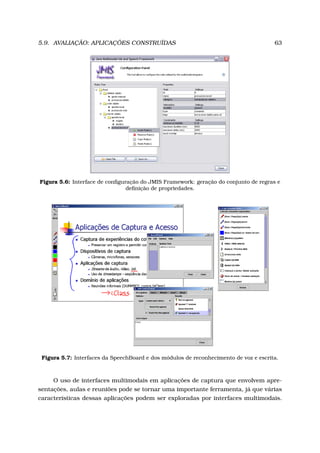 5.9. AVALIAÇÃO: APLICAÇÕES CONSTRUÍDAS 63
Figura 5.6: Interface de conﬁguração do JMIS Framework: geração do conjunto de regras e
deﬁnição de propriedades.
Figura 5.7: Interfaces da SpeechBoard e dos módulos de reconhecimento de voz e escrita.
O uso de interfaces multimodais em aplicações de captura que envolvem apre-
sentações, aulas e reuniões pode se tornar uma importante ferramenta, já que várias
características dessas aplicações podem ser exploradas por interfaces multimodais.
 