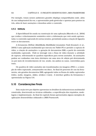64 CAPÍTULO 5. O PROJETO DESENVOLVIDO: JMIS FRAMEWORK
Por exemplo, temos nesses ambientes grandes displays compartilhados onde, além
do uso indispensável da voz, o apresentador pode gesticular e apontar para pontos na
tela, além de fazer anotações e desenhos sobre o conteúdo.
5.9.2 M4Note
A SpeechBoard foi usada na construção de uma aplicação [Macedo et al., 2004]
que realiza o relacionamento semântico entre a informação que está sendo apresen-
tada e o conteúdo capturado de outras sessões, permitindo assim a criação de ligações
entre os documentos.
A ferramenta M4Note (MultiMedia MultiModal Annotation Tool) [Goularte et al.,
2004] é uma aplicação multimodal que executa em Tablet PCs e permite a captura de
vídeo, a criação de anotações e a geração de documentos XML a partir do conteúdo
multimídia capturado. Pode-se interagir com o ﬂuxo de vídeo durante a atividade
de captura, selecionando-se quadros especíﬁcos para serem anotados. As anotações
podem ser realizadas com tinta eletrônica em uma área de edição pré-determinada
ou por meio de reconhecimento de voz, sendo, em ambos os casos, convertidas para
texto.
Os quadros de vídeo anotados são transformados em imagens JPEG e, a exem-
plo do vídeo capturado, armazenados em disco. Ao ﬁnal do processo de uso da ferra-
menta, são gerados documentos XML agregando todos os ﬂuxos de mídia capturados
(vídeo, áudio, imagens, slides, strokes e texto). A interface gráﬁca da ferramenta é
apresentada na Figura 5.8.
5.10 Considerações Finais
Esta seção teve por objetivo apresentar os detalhes da infraestrutura multimodal
construída, descrevendo as técnicas utilizadas, a especiﬁcação dos requisitos, mode-
lagem e implementação. Ao ﬁnal do capítulo foram apresentados alguns exemplos de
aplicações desenvolvidas utilizando o JMIS Framework.
 
