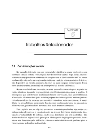 CAPÍTULO
6
Trabalhos Relacionados
6.1 Considerações Iniciais
No passado, interagir com um computador signiﬁcava sentar em frente a um
desktop e utilizar teclado e mouse para fazê-lo executar tarefas. Hoje, com a disponi-
bilidade de equipamentos móveis de alta capacidade e conectividade sem ﬁo, essas
tarefas estão migrando para outros dispositivos e exigindo novos requisitos de intera-
ção. É possível ler e-mails, acessar a Internet ou fazer compras on-line dentro de um
carro em movimento, utilizando um smartphone ou mesmo um celular.
Novas modalidades de interação estão se tornando essenciais para suportar os
estilos atuais de interação e proporcionar experiências mais ricas para o usuário. É
nesse ponto que as interfaces multimodais tem se sobressaído. Elas possibilitam um
aumento na eﬁciência com que a informação pode ser obtida/gerada, além de permitir
entradas paralelas da maneira que o usuário considerar mais conveniente. A usabi-
lidade e a acessibilidade aprimorada dos sistemas multimodais torna-os passíveis de
acomodar um grande número de tarefas nos mais diversos ambientes.
Este capítulo tem por objetivo apresentar uma visão geral sobre alguns dos tra-
balhos mais relevantes e o estado da arte na área de Interfaces Multimodais, ilus-
trando a variabilidade de sistemas onde essas interfaces são bem acolhidas. São
ainda detalhadas algumas das principais tecnologias e linguagens que estão atual-
mente em discussão pela indústria, visando o estabelecimento de padrões para a
construção de aplicações multimodais.
67
 