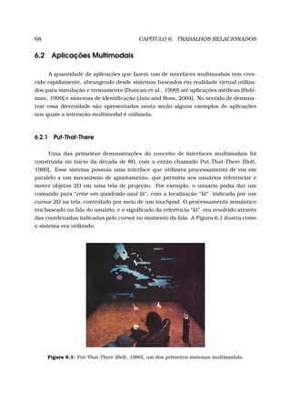 68 CAPÍTULO 6. TRABALHOS RELACIONADOS
6.2 Aplicações Multimodais
A quantidade de aplicações que fazem uso de interfaces multimodais tem cres-
cido rapidamente, abrangendo desde sistemas baseados em realidade virtual utiliza-
dos para simulação e treinamento [Duncan et al., 1999] até aplicações médicas [Holz-
man, 1999] e sistemas de identiﬁcação [Jain and Ross, 2004]. No sentido de demons-
trar essa diversidade são apresentados nesta seção alguns exemplos de aplicações
nos quais a interação multimodal é utilizada.
6.2.1 Put-That-There
Uma das primeiras demonstrações do conceito de interfaces multimodais foi
construída no início da década de 80, com o então chamado Put-That-There [Bolt,
1980]. Esse sistema possuía uma interface que utilizava processamento de voz em
paralelo a um mecanismo de apontamento, que permitia aos usuários referenciar e
mover objetos 2D em uma tela de projeção. Por exemplo, o usuário podia dar um
comando para “criar um quadrado azul lá”, com a localização “lá” indicada por um
cursor 2D na tela, controlado por meio de um touchpad. O processamento semântico
era baseado na fala do usuário, e o signiﬁcado da referência “lá” era resolvido através
das coordenadas indicadas pelo cursor no momento da fala. A Figura 6.1 ilustra como
o sistema era utilizado.
Figura 6.1: Put-That-There [Bolt, 1980], um dos primeiros sistemas multimodais.
 