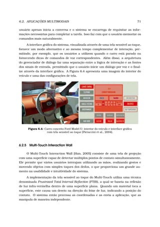6.2. APLICAÇÕES MULTIMODAIS 71
usuário apenas inicia a conversa e o sistema se encarrega de requisitar as infor-
mações necessárias para completar a tarefa. Isso faz com que o usuário memorize os
comandos mais naturalmente.
A interface gráﬁca do sistema, visualizada através de uma tela sensível ao toque,
fornece um modo alternativo e ao mesmo tempo complementar de interação, per-
mitindo, por exemplo, que os usuários a utilizem quando o carro está parado ou
fornecendo dicas de comandos de voz correspondentes. Além disso, a arquitetura
do gerenciador de diálogo faz uma separação entre a lógica de interação e as fontes
dos sinais de entrada, permitindo que o usuário inicie um diálogo por voz e o ﬁnal-
ize através da interface gráﬁca. A Figura 6.4 apresenta uma imagem do interior do
veículo e uma das conﬁgurações de tela.
Figura 6.4: Carro-conceito Ford Model U: interior do veículo e interface gráﬁca
com tela sensível ao toque [Pieraccini et al., 2004].
6.2.5 Multi-Touch Interaction Wall
O Multi-Touch Interaction Wall [Han, 2005] consiste de uma tela de projeção
com uma superfície capaz de detectar múltiplos pontos de contato simultaneamente.
Ele permite que vários usuários interajam utilizando as mãos, realizando gestos e
movendo objetos com simples toques dos dedos, o que proporciona um grande au-
mento na usabilidade e intuitividade do sistema.
A implementação da tela sensível ao toque do Multi-Touch utiliza uma técnica
denominada Frustrated Total Internal Reﬂection (FTIR), a qual se baseia na reﬂexão
de luz infra-vermelha dentro de uma superfície plana. Quando um material toca a
superfície, este causa um desvio na direção do feixe de luz, indicando a posição do
contato. O sistema então processa as coordenadas e as envia a aplicação, que as
manipula de maneira independente.
 