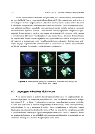72 CAPÍTULO 6. TRABALHOS RELACIONADOS
Foram desenvolvidas uma série de aplicações para demonstrar as possibilidades
de uso do Multi-Touch, como ilustrado na Figura 6.5. Em uma dessas aplicações, o
usuário pode mover e organizar fotos utilizando as duas mãos, aplicar efeitos de zoom
e rotacionar imagens com movimentos naturais e intuitivos. Em outra demonstração,
um ambiente desktop é simulado, com um teclado sendo plotado na tela e o usuário
movimentando objetos e janelas. Uma terceira aplicação permite a exploração geo-
espacial de ambientes: o usuário navega por um ambiente 3D, podendo exibir mapas
e correlacionar diferentes visualizações de um mesmo local. Em uma demonstração
de mecânica de ﬂuidos, usuários podem interagir com fumaça e lava, manipulando-os
diretamente e gerando um efeito visual bastante impressionante. Por ﬁm, uma apli-
cação de jogo é apresentada, demonstrando a capacidade do sistema em acomodar
múltiplos usuários de maneira competitiva ou colaborativa.
Figura 6.5: Exemplos de aplicações construídas utilizando a tecnologia do
Multi-Touch [Han, 2005].
6.3 Linguagens e Padrões Multimodais
A até pouco tempo, a maioria dos sistemas multimodais era implementada uti-
lizando linguagens de programação tradicionais, estruturadas ou orientadas a obje-
tos, como C, C++ e Java. Programadores usavam essas linguagens para controlar
o ﬂuxo das aplicações e invocar componentes de baixo-nível, como reconhecedores,
sintetizadores de voz e tocadores de áudio. Embora poderosas, a utilização dessas
linguagens em ambientes distribuídos como a Web era uma tarefa complicada, devido
a variabilidade de tecnologias e padrões suportados em cada cliente. Essa diﬁculdade
de integração limitava a portabilidade dos sistemas multimodais, restringindo-os ao
ambiente desktop e ao modelo de aplicações stand-alone.
 