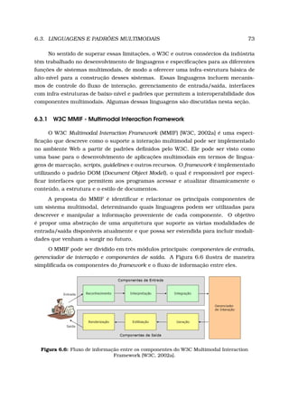 6.3. LINGUAGENS E PADRÕES MULTIMODAIS 73
No sentido de superar essas limitações, o W3C e outros consórcios da indústria
têm trabalhado no desenvolvimento de linguagens e especiﬁcações para as diferentes
funções de sistemas multimodais, de modo a oferecer uma infra-estrutura básica de
alto-nível para a construção desses sistemas. Essas linguagens incluem mecanis-
mos de controle do ﬂuxo de interação, gerenciamento de entrada/saída, interfaces
com infra-estruturas de baixo-nível e padrões que permitem a interoperabilidade dos
componentes multimodais. Algumas dessas linguagens são discutidas nesta seção.
6.3.1 W3C MMIF - Multimodal Interaction Framework
O W3C Multimodal Interaction Framework (MMIF) [W3C, 2002a] é uma especi-
ﬁcação que descreve como o suporte a interação multimodal pode ser implementado
no ambiente Web a partir de padrões deﬁnidos pelo W3C. Ele pode ser visto como
uma base para o desenvolvimento de aplicações multimodais em termos de lingua-
gens de marcação, scripts, guidelines e outros recursos. O framework é implementado
utilizando o padrão DOM (Document Object Model), o qual é responsável por especi-
ﬁcar interfaces que permitem aos programas acessar e atualizar dinamicamente o
conteúdo, a estrutura e o estilo de documentos.
A proposta do MMIF é identiﬁcar e relacionar os principais componentes de
um sistema multimodal, determinando quais linguagens podem ser utilizadas para
descrever e manipular a informação proveniente de cada componente. O objetivo
é propor uma abstração de uma arquitetura que suporte as várias modalidades de
entrada/saída disponíveis atualmente e que possa ser estendida para incluir modali-
dades que venham a surgir no futuro.
O MMIF pode ser dividido em três módulos principais: componentes de entrada,
gerenciador de interação e componentes de saída. A Figura 6.6 ilustra de maneira
simpliﬁcada os componentes do framework e o ﬂuxo de informação entre eles.
Figura 6.6: Fluxo de informação entre os componentes do W3C Multimodal Interaction
Framework [W3C, 2002a].
 
