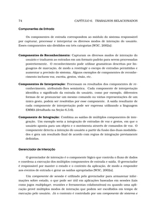 74 CAPÍTULO 6. TRABALHOS RELACIONADOS
Componentes de Entrada
Os componentes de entrada correspondem ao módulo do sistema responsável
por capturar, processar e interpretar os diversos modos de interação do usuário.
Esses componentes são divididos em três categorias [W3C, 2002a]:
Componentes de Reconhecimento: Capturam os diversos modos de interação do
usuário e traduzem as entradas em um formato padrão para serem processadas
posteriormente. O reconhecimento pode utilizar gramáticas descritas por lin-
guagens de marcação, de modo a restringir o escopo de entradas permitidas e
aumentar a precisão do sistema. Alguns exemplos de componentes de reconhe-
cimento incluem voz, escrita, gestos, visão, etc.
Componentes de Interpretação: Processam os resultados dos componentes de re-
conhecimento, atribuindo-lhes semântica. Cada componente de interpretação
identiﬁca o signiﬁcado da entrada do usuário, como por exemplo, diferentes
formas de se pronunciar um mesmo comando ou várias representações de um
único gesto, podem ser resolvidas por esse componente. A saída resultante de
cada componente de interpretação pode ser expressa utilizando a linguagem
EMMA (detalhada na Seção 6.3.6).
Componente de Integração: Combina as saídas de múltiplos componentes de inte-
gração. Um exemplo seria a integração de entradas de voz e gestos, em que o
usuário aponta para um objeto e o movimenta através de comandos de voz. O
componente detecta a intenção do usuário a partir da fusão das duas modalida-
des e gera um resultado ﬁnal de acordo com regras de integração previamente
deﬁnidas.
Gerenciador de Interação
O gerenciador de interação é o componente lógico que controla o ﬂuxo de dados
e coordena a execução dos múltiplos componentes de entrada e saída. O gerenciador
é responsável por manter o estado e o contexto da aplicação, de modo a responder
aos eventos de entrada e gerar as saídas apropriadas [W3C, 2002a].
Um componente de sessão é utilizado pelo gerenciador para armazenar infor-
mações sobre estado, o que pode ser útil em aplicações baseadas em sessões (tais
como jogos multiplayer, reuniões e ferramentas colaborativas) ou quando uma apli-
cação provê múltiplos modos de interação que podem ser escolhidos em tempo de
execução pelo usuário. Já o contexto é controlado por um componente de sistema e
 