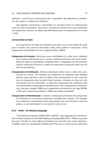 6.3. LINGUAGENS E PADRÕES MULTIMODAIS 75
ambiente, o qual fornece informações sobre capacidades dos dispositivos, preferên-
cias do usuário e condições do ambiente.
Em algumas arquiteturas o gerenciador de interação pode ser implementado
como um único componente. Em outras, ele pode ser tratado como uma composição
de componentes menores, ou ainda estar distribuído entre os componentes de entrada
e saída.
Componentes de Saída
Os componentes de saída são utilizados para gerar um ou mais modos de saída
para o usuário, tais como voz sintetizada, áudio, texto, gráﬁcos e animações. Esses
componentes são divididos em três categorias [W3C, 2002a]:
Componente de Geração: Determina quais modalidades de saída serão utilizadas
para retornar informação para o usuário, podendo selecionar uma única moda-
lidade de saída ou modalidades complementares. A linguagem de representação
interna usada para descrever a saída do componente de geração ainda está em
fase de especiﬁcação.
Componentes de Estilização: Adiciona informação sobre como a saída será apre-
sentada ao usuário. Por exemplo, um componente de estilização para displays
gráﬁcos pode especiﬁcar como os objetos serão posicionados na tela, enquanto
que um componente para voz pode inserir pausas e variações no texto que será
renderizado por um sintetizador. A saída dos componentes de estilização pode
ser representada em linguagens especíﬁcas para cada componente de renderiza-
ção, como por exemplo, SSML para componentes de síntese de voz, tags XHTML
e SVG para componentes gráﬁcos e SMIL para saídas multimídia.
Componentes de Renderização: Converte a informação proveniente do componente
de estilização em um formato facilmente entendido pelo usuário. Por exemplo,
um componente renderização visual pode mostrar um vetor de pontos como um
gráﬁco, ou um sintetizador de voz converter texto em voz.
6.3.2 InkML - Ink Markup Language
A Ink Markup Language (InkML) [W3C, 2003b] é uma linguagem de representa-
ção de dados baseada na Extensible Markup Language (XML) [W3C, 1996] que permite
descrever entradas de tinta digital provenientes de interação com caneta eletrônica.
A InkML é parte da especiﬁcação deﬁnida pelo W3C para a construção de aplicações
 