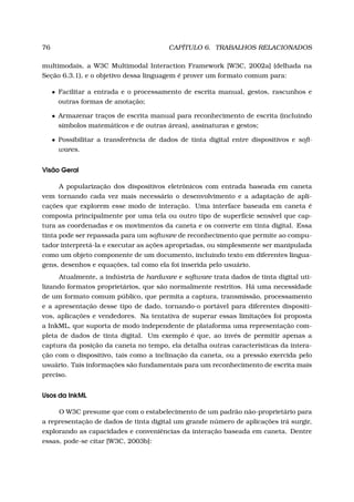 76 CAPÍTULO 6. TRABALHOS RELACIONADOS
multimodais, a W3C Multimodal Interaction Framework [W3C, 2002a] (delhada na
Seção 6.3.1), e o objetivo dessa linguagem é prover um formato comum para:
• Facilitar a entrada e o processamento de escrita manual, gestos, rascunhos e
outras formas de anotação;
• Armazenar traços de escrita manual para reconhecimento de escrita (incluindo
símbolos matemáticos e de outras áreas), assinaturas e gestos;
• Possibilitar a transferência de dados de tinta digital entre dispositivos e soft-
wares.
Visão Geral
A popularização dos dispositivos eletrônicos com entrada baseada em caneta
vem tornando cada vez mais necessário o desenvolvimento e a adaptação de apli-
cações que explorem esse modo de interação. Uma interface baseada em caneta é
composta principalmente por uma tela ou outro tipo de superfície sensível que cap-
tura as coordenadas e os movimentos da caneta e os converte em tinta digital. Essa
tinta pode ser repassada para um software de reconhecimento que permite ao compu-
tador interpretá-la e executar as ações apropriadas, ou simplesmente ser manipulada
como um objeto componente de um documento, incluindo texto em diferentes lingua-
gens, desenhos e equações, tal como ela foi inserida pelo usuário.
Atualmente, a indústria de hardware e software trata dados de tinta digital uti-
lizando formatos proprietários, que são normalmente restritos. Há uma necessidade
de um formato comum público, que permita a captura, transmissão, processamento
e a apresentação desse tipo de dado, tornando-o portável para diferentes dispositi-
vos, aplicações e vendedores. Na tentativa de superar essas limitações foi proposta
a InkML, que suporta de modo independente de plataforma uma representação com-
pleta de dados de tinta digital. Um exemplo é que, ao invés de permitir apenas a
captura da posição da caneta no tempo, ela detalha outras características da intera-
ção com o dispositivo, tais como a inclinação da caneta, ou a pressão exercida pelo
usuário. Tais informações são fundamentais para um reconhecimento de escrita mais
preciso.
Usos da InkML
O W3C presume que com o estabelecimento de um padrão não-proprietário para
a representação de dados de tinta digital um grande número de aplicações irá surgir,
explorando as capacidades e conveniências da interação baseada em caneta. Dentre
essas, pode-se citar [W3C, 2003b]:
 