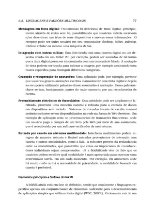 6.3. LINGUAGENS E PADRÕES MULTIMODAIS 77
Mensagens em tinta digital: Transmissão bi-direcional de tinta digital, principal-
mente através de redes sem ﬁo, possibilitando que usuários móveis escrevam
e/ou desenhem nas telas de seus dispositivos e enviem essas informações. O
receptor pode ser outro usuário em seu computador desktop, tablet, palmtop,
telefone celular ou mesmo uma máquina de fax.
Integração com outras mídias: Uma foto tirada com uma câmera digital ou um de-
senho criado em um tablet PC, por exemplo, podem ser anotados de tal forma
que a tinta digital possa ser sincronizada com um comentário falado. A anotação
de tinta poderia ser usada para indexar a imagem, por exemplo associando uma
marca especíﬁca para distinguir diferentes categorias.
Gravação e recuperação de anotações: Uma aplicação pode, por exemplo, permitir
que usuários gravem anotações escritas manualmente com tinta digital e depois
as recuperem utilizando palavras-chave associadas à anotação. Essas palavras-
chave seriam, basicamente, partes do texto transcrito por um reconhecedor de
escrita.
Preenchimento eletrônico de formulários: Essa atividade pode ser amplamente fa-
cilitada, provendo uma maneira natural e robusta para a entrada de dados
em dispositivos sem teclado. Sistemas de reconhecimento de escrita manual
poderão inclusive serem disponibilizados na rede na forma de Web Services. Um
exemplo de aplicação seria no processamento de transações ﬁnanceiras, onde
um usuário paga a compra de um livro pela Web por meio de sua assinatura,
que é reconhecida por um software veriﬁcador de assinaturas.
Entrada por caneta em sistemas multimodais: Interfaces multimodais podem in-
tegrar de maneira robusta e ﬂexível entradas provenientes de interação com
caneta e outras modalidades, como a fala. A robustez provém da redundância
entre as modalidades, que possibilita que erros ou imprecisões de reconhece-
dores individuais sejam compensados. Já a ﬂexibilidade vêm do fato que os
usuários podem escolher qual modalidade é mais apropriada para executar uma
determinada tarefa, em um dado momento. Por exemplo, em ambientes onde
há muito ruído ou há a necessidade de privacidade, a modalidade baseada em
caneta é preferível.
Elementos principais e Sintaxe da InkML
A InkML ainda está em fase de deﬁnição, sendo que atualmente a linguagem es-
peciﬁca apenas um conjunto básico de elementos, suﬁciente para o desenvolvimento
de aplicações simples que utilizam tinta digital [W3C, 2003b]. O elemento raiz de um
 