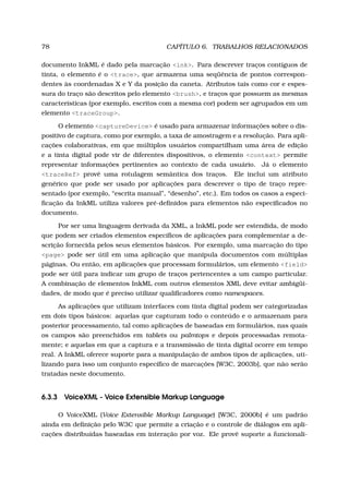78 CAPÍTULO 6. TRABALHOS RELACIONADOS
documento InkML é dado pela marcação <ink>. Para descrever traços contíguos de
tinta, o elemento é o <trace>, que armazena uma seqüência de pontos correspon-
dentes às coordenadas X e Y da posição da caneta. Atributos tais como cor e espes-
sura do traço são descritos pelo elemento <brush>, e traços que possuem as mesmas
características (por exemplo, escritos com a mesma cor) podem ser agrupados em um
elemento <traceGroup>.
O elemento <captureDevice> é usado para armazenar informações sobre o dis-
positivo de captura, como por exemplo, a taxa de amostragem e a resolução. Para apli-
cações colaborativas, em que múltiplos usuários compartilham uma área de edição
e a tinta digital pode vir de diferentes dispositivos, o elemento <context> permite
representar informações pertinentes ao contexto de cada usuário. Já o elemento
<traceRef> provê uma rotulagem semântica dos traços. Ele inclui um atributo
genérico que pode ser usado por aplicações para descrever o tipo de traço repre-
sentado (por exemplo, “escrita manual”, “desenho”, etc.). Em todos os casos a especi-
ﬁcação da InkML utiliza valores pré-deﬁnidos para elementos não especiﬁcados no
documento.
Por ser uma linguagem derivada da XML, a InkML pode ser estendida, de modo
que podem ser criados elementos especíﬁcos de aplicações para complementar a de-
scrição fornecida pelos seus elementos básicos. Por exemplo, uma marcação do tipo
<page> pode ser útil em uma aplicação que manipula documentos com múltiplas
páginas. Ou então, em aplicações que processam formulários, um elemento <field>
pode ser útil para indicar um grupo de traços pertencentes a um campo particular.
A combinação de elementos InkML com outros elementos XML deve evitar ambigüi-
dades, de modo que é preciso utilizar qualiﬁcadores como namespaces.
As aplicações que utilizam interfaces com tinta digital podem ser categorizadas
em dois tipos básicos: aquelas que capturam todo o conteúdo e o armazenam para
posterior processamento, tal como aplicações de baseadas em formulários, nas quais
os campos são preenchidos em tablets ou palmtops e depois processadas remota-
mente; e aquelas em que a captura e a transmissão de tinta digital ocorre em tempo
real. A InkML oferece suporte para a manipulação de ambos tipos de aplicações, uti-
lizando para isso um conjunto especíﬁco de marcações [W3C, 2003b], que não serão
tratadas neste documento.
6.3.3 VoiceXML - Voice Extensible Markup Language
O VoiceXML (Voice Extensible Markup Language) [W3C, 2000b] é um padrão
ainda em deﬁnição pelo W3C que permite a criação e o controle de diálogos em apli-
cações distribuídas baseadas em interação por voz. Ele provê suporte a funcionali-
 