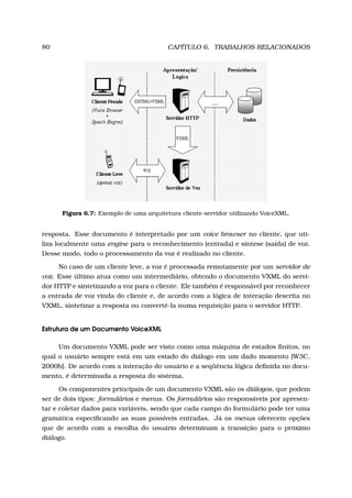80 CAPÍTULO 6. TRABALHOS RELACIONADOS
Figura 6.7: Exemplo de uma arquitetura cliente-servidor utilizando VoiceXML.
resposta. Esse documento é interpretado por um voice browser no cliente, que uti-
liza localmente uma engine para o reconhecimento (entrada) e síntese (saída) de voz.
Desse modo, todo o processamento da voz é realizado no cliente.
No caso de um cliente leve, a voz é processada remotamente por um servidor de
voz. Esse último atua como um intermediário, obtendo o documento VXML do servi-
dor HTTP e sintetizando a voz para o cliente. Ele também é responsável por reconhecer
a entrada de voz vinda do cliente e, de acordo com a lógica de interação descrita no
VXML, sintetizar a resposta ou convertê-la numa requisição para o servidor HTTP.
Estrutura de um Documento VoiceXML
Um documento VXML pode ser visto como uma máquina de estados ﬁnitos, no
qual o usuário sempre está em um estado do diálogo em um dado momento [W3C,
2000b]. De acordo com a interação do usuário e a seqüência lógica deﬁnida no docu-
mento, é determinada a resposta do sistema.
Os componentes principais de um documento VXML são os diálogos, que podem
ser de dois tipos: formulários e menus. Os formulários são responsáveis por apresen-
tar e coletar dados para variáveis, sendo que cada campo do formulário pode ter uma
gramática especiﬁcando as suas possíveis entradas. Já os menus oferecem opções
que de acordo com a escolha do usuário determinam a transição para o próximo
diálogo.
 