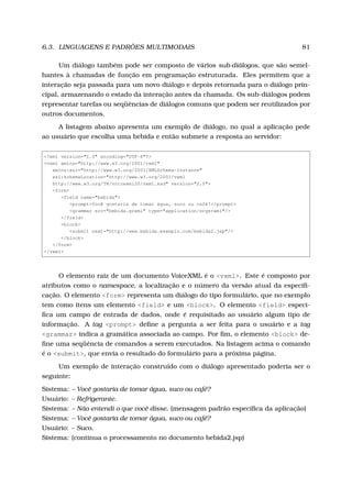 6.3. LINGUAGENS E PADRÕES MULTIMODAIS 81
Um diálogo também pode ser composto de vários sub-diálogos, que são semel-
hantes à chamadas de função em programação estruturada. Eles permitem que a
interação seja passada para um novo diálogo e depois retornada para o diálogo prin-
cipal, armazenando o estado da interação antes da chamada. Os sub-diálogos podem
representar tarefas ou seqüências de diálogos comuns que podem ser reutilizados por
outros documentos.
A listagem abaixo apresenta um exemplo de diálogo, no qual a aplicação pede
ao usuário que escolha uma bebida e então submete a resposta ao servidor:
<?xml version="1.0" encoding="UTF-8"?>
<vxml xmlns="http://www.w3.org/2001/vxml"
xmlns:xsi="http://www.w3.org/2001/XMLSchema-instance"
xsi:schemaLocation="http://www.w3.org/2001/vxml
http://www.w3.org/TR/voicexml20/vxml.xsd" version="2.0">
<form>
<field name="bebida">
<prompt>Você gostaria de tomar água, suco ou café?</prompt>
<grammar src="bebida.grxml" type="application/srgs+xml"/>
</field>
<block>
<submit next="http://www.bebida.exemplo.com/bebida2.jsp"/>
</block>
</form>
</vxml>
O elemento raiz de um documento VoiceXML é o <vxml>. Este é composto por
atributos como o namespace, a localização e o número da versão atual da especiﬁ-
cação. O elemento <form> representa um diálogo do tipo formulário, que no exemplo
tem como itens um elemento <field> e um <block>. O elemento <field> especi-
ﬁca um campo de entrada de dados, onde é requisitado ao usuário algum tipo de
informação. A tag <prompt> deﬁne a pergunta a ser feita para o usuário e a tag
<grammar> indica a gramática associada ao campo. Por ﬁm, o elemento <block> de-
ﬁne uma seqüência de comandos a serem executados. Na listagem acima o comando
é o <submit>, que envia o resultado do formulário para a próxima página.
Um exemplo de interação construído com o diálogo apresentado poderia ser o
seguinte:
Sistema: – Você gostaria de tomar água, suco ou café?
Usuário: – Refrigerante.
Sistema: – Não entendi o que você disse. (mensagem padrão especíﬁca da aplicação)
Sistema: – Você gostaria de tomar água, suco ou café?
Usuário: – Suco.
Sistema: (continua o processamento no documento bebida2.jsp)
 