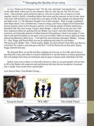 * Managing the Quality of our story
George: Thank you for being my sister. “63, fat, sick, and alone” your perspective… mine;
on the other hand, is that your 63, less attractive, like me, sick, like me, but! We are never
alone... I have pictures, great memories and yes, some not so great; but, as long as we stick
together, family is family, a bloodline thicker than water and not someone we met in time, spent
some time with and then was set aside like a sour glass of milk, that example was already tried
and didn't work. i.e. The Shannon's thought I was a little retarded... That's a laugh, I graduated
from High school, I was a football star, I went to college, and I have a degree in Environmental
Science and have done well in business and life, even with the malady of family interference...
Retarded! OK, they were wrong, I forgive them though... I did all this on my own, but, I did
have inspiration about not quitting from my Mother, my Coach’s and other fatherly figures;
moreover, not letting the opinions of others keep me from getting to where I was going. It’s our
time to tell and tell it before we are gone. I love you too Sheri, didn't we used to spell your name
(Sherrylin) [Sherilyn] {Sheri-Lyn} - I still spell my name (George) [Georgie] {Buddy} <George
E> - Hay! Peggy said David (Pete) was not an endearing nick name for our brother...
I'M nerves now! Buddy / Pete - I think maybe, Buddy was derived from Uncle Bud, was there an
Uncle Pet? Or is there a story that goes with this? "I will let David tell you that story" Quote,
Peggy Ziebarth Sylvester.
We did good Sheri, we are the last three standing out of seven, we live OK, and we have a
past that tells a story and wither it is bad or indifferent it is one that leads us to future generations
that will perhaps learn from our misfortune and our grace to bounce back and balance the ball.
Indeed, I just want to shear it so the truth is known so after we are gone people will not have
to fill in the blanks with conjecture and read between the lines that are an opinion in someone
else’s insight. Great words from a retard right!
Love forever Sister, Your Brother George…
"George the Retard" “WE ARE” The United Three!
 