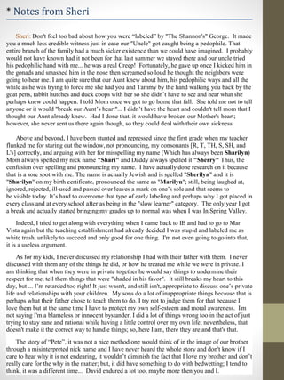 * Notes from Sheri
Sheri: Don't feel too bad about how you were “labeled” by "The Shannon's" George. It made
you a much less credible witness just in case our "Uncle" got caught being a pedophile. That
entire branch of the family had a much sicker existence than we could have imagined. I probably
would not have known had it not been for that last summer we stayed there and our uncle tried
his pedophilic hand with me... he was a real Creep! Fortunately, he gave up once I kicked him in
the gonads and smashed him in the nose then screamed so loud he thought the neighbors were
going to hear me. I am quite sure that our Aunt knew about him, his pedophilic ways and all the
while as he was trying to force me she had you and Tammy by the hand walking you back by the
goat pens, rabbit hutches and duck coops with her so she didn’t have to see and hear what she
perhaps knew could happen. I told Mom once we got to go home that fall. She told me not to tell
anyone or it would "break our Aunt’s heart"... I didn’t have the heart and couldn't tell mom that I
thought our Aunt already knew. Had I done that, it would have broken our Mother's heart;
however, she never sent us there again though, so they could deal with their own sickness.
Above and beyond, I have been stunted and repressed since the first grade when my teacher
flunked me for staring out the window, not pronouncing, my consonants [R, T, TH, S, SH, and
L's] correctly, and arguing with her for misspelling my name (Which has always been Sharilyn)
Mom always spelled my nick name "Shari" and Daddy always spelled it "Sherry" Thus, the
confusion over spelling and pronouncing my name. I have actually done research on it because
that is a sore spot with me. The name is actually Jewish and is spelled "Sherilyn" and it is
"Sharilyn" on my birth certificate, pronounced the same as "Marilyn"; still, being laughed at,
ignored, rejected, ill-used and passed over leaves a mark on one’s sole and that seems to
be visible today. It’s hard to overcome that type of early labeling and perhaps why I got placed in
every class and at every school after as being in the "slow learner" category. The only year I got
a break and actually started bringing my grades up to normal was when I was In Spring Valley.
Indeed, I tried to get along with everything when I came back to IB and had to go to Mar
Vista again but the teaching establishment had already decided I was stupid and labeled me as
white trash, unlikely to succeed and only good for one thing. I'm not even going to go into that,
it is a useless argument.
As for my kids, I never discussed my relationship I had with their father with them. I never
discussed with them any of the things he did, or how he treated me while we were in private. I
am thinking that when they were in private together he would say things to undermine their
respect for me, tell them things that were "shaded in his favor". It still breaks my heart to this
day, but ... I’m retarded too right! It just wasn't, and still isn't, appropriate to discuss one’s private
life and relationships with your children. My sons do a lot of inappropriate things because that is
perhaps what their father chose to teach them to do. I try not to judge them for that because I
love them but at the same time I have to protect my own self-esteem and moral awareness. I'm
not saying I'm a blameless or innocent bystander, I did a lot of things wrong too in the act of just
trying to stay sane and rational while having a little control over my own life; nevertheless, that
doesn't make it the correct way to handle things; so, here I am, there they are and that's that.
The story of “Pete”, it was not a nice method one would think of in the image of our brother
through a misinterpreted nick name and I have never heard the whole story and don't know if I
care to hear why it is not endearing, it wouldn’t diminish the fact that I love my brother and don’t
really care for the why in the matter; but, it did have something to do with bedwetting; I tend to
think, it was a different time... David endured a lot too, maybe more then you and I.
 