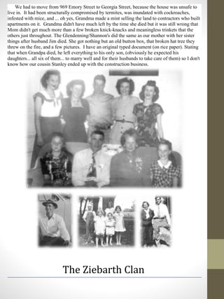 We had to move from 969 Emory Street to Georgia Street, because the house was unsafe to
live in. It had been structurally compromised by termites, was inundated with cockroaches,
infested with mice, and ... oh yes, Grandma made a mint selling the land to contractors who built
apartments on it. Grandma didn't have much left by the time she died but it was still wrong that
Mom didn't get much more than a few broken knick-knacks and meaningless trinkets that the
others just throughout. The Glendenning/Shannon's did the same as our mother with her sister
things after husband Jim died. She got nothing but an old button box, that broken hat tree they
threw on the fire, and a few pictures. I have an original typed document (on rice paper). Stating
that when Grandpa died, he left everything to his only son, (obviously he expected his
daughters... all six of them... to marry well and for their husbands to take care of them) so I don't
know how our cousin Stanley ended up with the construction business.
The Ziebarth Clan
 