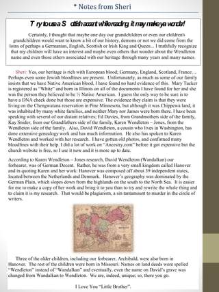 * Notes from Sheri
T rytouseaS ottishaccentwhilereading,itmaymakeyawonder!
Certainly, I thought that maybe one day our grandchildren or even our children's
grandchildren would want to know a bit of our history, demons or not we did come from the
loins of perhaps a Germanian, English, Scottish or Irish King and Queen... I truthfully recognize
that my children will have an interest and maybe even others that wonder about the Wendleton
name and even those others associated with our heritage through many years and many names.
Sheri: Yes, our heritage is rich with European blood; Germany, England, Scotland, France…
Perhaps even some Jewish bloodlines are present. Unfortunately, as much as some of our family
insists that we have Native American blood, I have found no hard evidence of this. Mary Tucker
is registered as “White” and born in Illinois on all of the documents I have found for her and she
was the person they believed to be ½ Native American. I guess the only way to be sure is to
have a DNA check done but those are expensive. The evidence they claim is that they were
living on the Chengwatana reservation in Pine Minnesota, but although it was Chippewa land, it
was inhabited by many white families, and neither Mary nor James were born there. I have been
speaking with several of our distant relatives; Ed Davies, from Grandmothers side of the family,
Kay Snider, from our Grandfathers side of the family, Karen Wendleton – Jones, from the
Wendleton side of the family. Also, David Wendleton, a cousin who lives in Washington, has
done extensive genealogy work and has much information. He also has spoken to Karen
Wendleton and worked with her research. I have gotten old photos, and confirmed many
bloodlines with their help. I did a lot of work on “Ancestry.com” before it got expensive but the
church website is free, so I use it now and it is more up to date.
According to Karen Wendleton – Jones research, David Wendleton (Wandalkan) our
forbearer, was of German Decent. Rather, he was from a very small kingdom called Hanover
and in quoting Karen and her work: Hanover was composed off about 39 independent states,
located between the Netherlands and Denmark. Hanover’s geography was dominated by the
German Plain, which slopes down from the highlands on the south to the North Sea. It is easier
for me to make a copy of her work and bring it to you than to try and rewrite the whole thing and
to claim it is my research. That would be plagiarism, a sin tantamount to murder in the circle of
writers.
Three of the older children, including our forbearer, Archibald, were also born in
Hanover. The rest of the children were born in Missouri. Names on land deeds were spelled
“Wendleton” instead of “Wandalkan” and eventually, even the name on David’s grave was
changed from Wandalkan to Wendleton. We are, indeed, unique; so, there you go.
I Love You “Little Brother”.
 