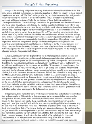 George’s Critical Psychology
George: After realizing and perhaps knowing that we have some questionable relatives with
some unique and dark backgrounds one can only speculate to what went on early in those stained
days in what we now call “The Past”; subsequently, they are in the moments, days and years for
which we validate our reaction to the essentials in this story’s indispensable psychology
expressed within our heritage... Truly, the psychology of those that took part in these
“Incomprehensible and Dastardly Things” can answer the question to some of the enquiries as to
why there was 2 boys playing with fire and the lies that were told so the real motive for it was
never acquired and maybe the real cause for my troubled complications with urinating in my bed
or even why I regularly emptied my bowels in my pants instead of in the toilette till I was 7 or 8
can help in our quest to answer these questions. Oh yes! This inane but important realization
within some of my earlier years and the random physical violations initiated on me and perhaps
some of those in our family remain privately isolated in our own perceptual indifference stuck in
the dark reality of our own awareness in having this horrendously awful psychotic events silently
imprisoned within our thoughts that perhaps can shed some light on the disgraceful and
miserable nature in the psychological behaviors of that time or maybe even the darkness over
bigger concerns that the bathroom, bedroom closets, and other isolated and out-of-the-way
hideaways opened the door to what was perhaps a dark place in the psyche for the deranged acts
of darker activities from darker individuals.
Actually, in the days we were displace from our mother and; in her defense, she was just
imaginably putting back the pieces of the puzzle in her depressed, dispirited and dejected
lifestyle involuntarily put on her with the departure of my Father; consequently, she conceivably
found that for each advancement found another calamity would lay in wait or had fallen by the
wayside and would augment the hopes that we would be OK as another door might open! But
after being pushed out with, conceivably, no place to go, family took us in and wheeled their
powers of family influence and scanty values upon us and without a doubt, in my younger point
of view, life at the Shannon’s were some of the most difficult days of my life in being away from
my Mother, my friends, and the world that I found comfort in... I just wanted to run away so
many times, running away from that dark sinister boogie man and nightmarish unwanted caller
that moved secretly in the dark quietness of our rooms and the boogieman was not just picking
on the girls... I still often question the morality and decency of this dark figure, he was an
uncivilized and quite peculiar individual lacking self-control and was truthfully a dirty old men;
however, let us remember he was someone else’s father and husband but still quite the atypical
individual and now just a memory in the darkness of our memory.
Categorically, there were other dark, psychologically diminished and unbalanced individuals
that perhaps may have fallen victim to that same deprived act; my cousin Lee was an unfair
manipulative, devious, obese, and a senselessly rude bully as an individual and there was a
reason for this; but, not only was he these examples, he was obtuse in his own way as he
suggested I was “just retarded” and while he was a sobbing sniffling child when he needed to get
his own way it is a memory that sticks out; I’M sure he is quite different today as an adult, at
least, one would thing that… Their whole family were as damaged goods as the word describes
and just as deceitful as their experiences to get their simple-minded way and those were the days
that were not so great and we were unfairly subjected to a dark time and the dark side of those
family customs; however, if we look at the time and all of the pathological evidence of
"circumstance" all of which holds no physical evidence today other than the stained
psychological traumas that haunt some of us within our minds through corrupted memories.
 