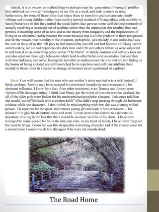 Indeed, it is an excessive methodology to perhaps map the generation of wrongful profiles
that inhibited our own self-indulgence in our life as a weak and dark moment in time;
furthermore, for some of those folks that where there to transform and contaminate family
siblings and young children rather than instill a normal standard of living ethics with morality in
family behaviors so that they imbed the social habits that gave us some well-defined moments of
actually receiving a respected set of qualities rather than the depression that resulted then and
persists in haunting some of us now and as the misery from inequality and the hopelessness of
living in an abnormal reality became the norm because that is all the predator in them recognized
and for the reason, that morality of the disparate, pedophilic, sick malady in one individual was
the sum in those of us that fell prey to that immorality and fell and had become a lifelong victim;
unfortunately, we all had experienced a dark time and I’M sure others before us were subjected
to and took it on as something perceived as “The Norm” in family customs and actively took on
and also acted on these ugly behaviors which lead to other behavioral anomalies that correlate
with that darkness; moreover, having the invisible or undiscovered victims that are still hiding in
the horror of being violated are still bewitched by its repulsion and still may attribute their
malady to those times in a secretive storage of memory never questioned or explored.
Sheri: I am well aware that the man who our mother’s sister married was a sick bastard, I
think; perhaps, Tammy may have escaped his emotional irregularity and consequently his
abstinent influence. I know for a fact, from other testimony, even Tommy and Jimmy were
victims of his deranged mind. I think that Nancy got the worst of it as she was the weakest, but
all of the older girls were fodder for his uncircumcised psychotic pleasure. Lois once told him
she would “cut off his balls with a kitchen knife” if he didn’t stop peeking through the bathroom
window while she showered. I don’t think he tried anything with her; she was a strong willed
person. He took me for the quiet, mild manor young girl and took it for a weakness… his
mistake! I’m glad his departure came and went. I even went to his funeral to celebrate his
departure reveling in the fact that there would be no more victims of his sham. I have been
wronged by many people but he is the only one who, in my heart of hearts, I have never forgiven
but need to let go. I know he was that despicably wrenching character and if the chance came for
a second time I would watch him die again if he were not already dead.
The Road Home
 