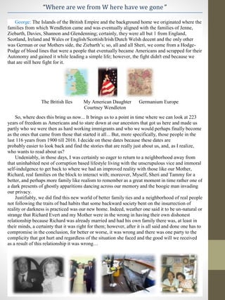 “Where are we from W here have we gone ”
George: The Islands of the British Empire and the background home we originated where the
families from which Wendleton came and was eventually aligned with the families of Jenne,
Ziebarth, Davies, Shannon and Glendenning; certainly, they were all but 1 from England,
Scotland, Ireland and Wales or English/Scottish/Irish/Dutch Welsh decent and the only other
was German or our Mothers side, the Ziebarth’s; so, all and all Sheri, we come from a Hodge-
Podge of blood lines that were a people that eventually became Americans and scrapped for their
Autonomy and gained it while leading a simple life; however, the fight didn't end because we
that are still here fight for it.
The British Iles My American Daughter Germanium Europe
Courtney Wendleton
So, where does this bring us now... It brings us to a point in time where we can look at 223
years of freedom as Americans and to stare down at our ancestors that got us here and made us
partly who we were then as hard working immigrants and who we would perhaps finally become
as the ones that came from those that started it all... But, more specifically, those people in the
last 116 years from 1900 till 2016. I decide on these dates because these dates are
probably easier to look back and find the stories that are really just about us, and, as I realize,
who wants to read about us?
Undeniably, in those days, I was certainly so eager to return to a neighborhood away from
that uninhabited nest of corruption based lifestyle living with the unscrupulous vice and immoral
self-indulgence to get back to where we had an improved reality with those like our Mother,
Richard, real families on the block to interact with; moreover, Myself, Sheri and Tammy for a
better, and perhaps more family like realism to remember as a great moment in time rather one of
a dark presents of ghostly apparitions dancing across our memory and the boogie man invading
our privacy.
Justifiably, we did find this new world of better family ties and a neighborhood of real people
not following the traits of bad habits that some backward society bent on the insurrection of
reality or darkness is practiced was our new home. Indeed, weather one said it to be un-natural or
strange that Richard Evert and my Mother were in the wrong in having their own dishonest
relationship because Richard was already married and had his own family there was, at least in
their minds, a certainty that it was right for them; however, after it is all said and done one has to
compromise in the conclusion, for better or worse, it was wrong and there was one party to the
complicity that got hurt and regardless of the situation she faced and the good will we received
as a result of this relationship it was wrong…
 