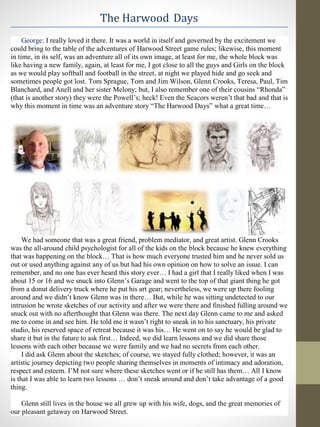 The Harwood Days
George: I really loved it there. It was a world in itself and governed by the excitement we
could bring to the table of the adventures of Harwood Street game rules; likewise, this moment
in time, in its self, was an adventure all of its own image, at least for me, the whole block was
like having a new family, again, at least for me, I got close to all the guys and Girls on the block
as we would play softball and football in the street, at night we played hide and go seek and
sometimes people got lost. Tom Sprague, Tom and Jim Wilson, Glenn Crooks, Teresa, Paul, Tim
Blanchard, and Anell and her sister Melony; but, I also remember one of their cousins “Rhonda”
(that is another story) they were the Powell’s; heck! Even the Seacors weren’t that bad and that is
why this moment in time was an adventure story “The Harwood Days” what a great time…
We had someone that was a great friend, problem mediator, and great artist. Glenn Crooks
was the all-around child psychologist for all of the kids on the block because he knew everything
that was happening on the block… That is how much everyone trusted him and he never sold us
out or used anything against any of us but had his own opinion on how to solve an issue. I can
remember, and no one has ever heard this story ever… I had a girl that I really liked when I was
about 15 or 16 and we snuck into Glenn’s Garage and went to the top of that giant thing he got
from a donut delivery truck where he put his art gear; nevertheless, we were up there fooling
around and we didn’t know Glenn was in there… But, while he was sitting undetected to our
intrusion he wrote sketches of our activity and after we were there and finished fulling around we
snuck out with no afterthought that Glenn was there. The next day Glenn came to me and asked
me to come in and see him. He told me it wasn’t right to sneak in to his sanctuary, his private
studio, his reserved space of retreat because it was his… He went on to say he would be glad to
share it but in the future to ask first… Indeed, we did learn lessons and we did share those
lessons with each other because we were family and we had no secrets from each other.
I did ask Glenn about the sketches; of course, we stayed fully clothed; however, it was an
artistic journey depicting two people sharing themselves in moments of intimacy and adoration,
respect and esteem. I’M not sure where these sketches went or if he still has them… All I know
is that I was able to learn two lessons … don’t sneak around and don’t take advantage of a good
thing.
Glenn still lives in the house we all grew up with his wife, dogs, and the great memories of
our pleasant getaway on Harwood Street.
 
