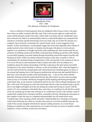 Sharilyn Myrtle Wendleton
Introduction Years
1953 - 1960
(The Memoirs of Sharilyn M. Wendleton)
I have a collection of fond memories from my childhood while living so close to the dairy
farm where our father worked in Del Mar; and, if the wind was just right one could smell the
scents and the pleasant sounds of the dairy which made it my home and my wonderland; more,
these memories are held in an enchanted place that are scattered throughout my synaptual bites
and pieces of memory spread miraculously across my mind, and, not un-like the memory on a
computer, these memories sit dormant till a special sound, smell, or mere suggestion from
another, in their remembrance, would perhaps trigger that recall and imaginably other tributes of
another period in time which made it a fantastic trip through a life phase to revisit and join
together in its celebration in thought and all the while exploding into what would sound like an
orchestra of colliding sounds and incredibly colored pictures building up and then softly finding
its powerfully gripping crescendo leading through and pulling toward that magical morality that
the physical senses within our mutual emotional reactions reside; then, rewards us with an
extraordinary far-reaching feeling of magnificence while moving back to this moment in time as
if we never left and as each instrument evokes its place and settles into the embrace of a
symphonic pause the natural surroundings of all that is pleasing to the heart and an irresistible
invigoration to the senses formulate a memory; is that not boundless, then, when that happens, I
can still smell and feel the mustard plants and wild turnip flowers brushing against my legs as I
run around and keeping clear of the big green tumbleweeds still growing and attached firmly at
their base I clear the green tumble weeds and abruptly stop… I can see tiny white and blue
butterflies floating around the multicolored blooms that often tickles my arms and caressingly
touch my face as I meander effortlessly through the fields laughing and floating through the
scrub brush; then, as one memory would attach itself to the next with an abrupt intemperance and
like a stiff wind, I’M chasing my sister Nita and brother David as they ran ahead trying to get the
kite to soar higher and higher up in the sky chasing the clouds and moving in consort with the
wind as if it were companion to the birds; then, some days, we would just sit and feel the warmth
of the sun warming up our bear arms and legs as we would listen closely to the melodic sound of
meadowlark singing from a fencepost and then, eventually with time, dreaming up some game to
play together to pass the time in a congenial and pleasurable way till amidst those warm
wonderful days when watching a black and yellow striped bumble bee, listening to its buzzing
sound while hollowing out a hole in a wooden fence post are vivid and wonderful moments, the
smell of the creosote mingled with the horse manure wafting around us on a warm breeze
holding our attention for what seemed hours as it would overcomes my senses in another worldly
simplicity, at least, till Mom would call us for dinner.
 