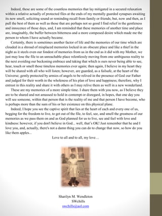 Indeed, these are some of the countless memories that lay mitigated in a secured relaxation
within a relative actually of protected files at the ends of my mentally guarded synapses awaiting
its new smell, soliciting sound or reminding recall from family or friends; but, now and then, as I
pull the best of them as well as those that are perhaps not so good I find relief in the gentleness
and innocence of those days, and, I am reminded that these memories of another time and place
are, imaginably, the buffer between bitterness and a more composed desire which made me the
person to whom I have actually became.
Certainly, there is sometimes another factor of life and the memories of our time which are
clouded in a shroud of misplaced memories locked in an obscure place and like a thief in the
night as it steels even our fondest of memories from us in the end as it did with my Mother, we
just may lose the file to an unreachable place relentlessly moving from one ambiguous reality to
the next avoiding our beckoning embrace and taking that which is ours never being able to see,
hear, touch or smell those timeless memories ever again; then again, I believe in my heart they
will be shared with all who will listen; however, are guarded, as a failsafe, at the heart of the
Universe; gently protected by armies of angels to be relived in the presence of God our Father
and judged for their worth in the wholeness of his plan of love and happiness; therefore, why I
entrust in this reality and share it with others as I may relive them as well in a new wonderland.
These are my memories of a more simple time. I share them with you now, as I believe they
are to be shared and not amassed to hold in contempt or disregard, in hopes, that one day you
will see someone, within that person that is the reality of me and that person I have become, who
is perhaps more than the sum of his or her existence on this physical plane.
Indeed, I hope you see the captive spirit that lies at the heart of each and every one of us,
begging for the freedom to live, to get out of the file, to feel, see, and smell the greatness of our
memories as we pass them on and as God planned for us to live, see and feel with love and
kindness: however, if you don't believe in God... well, that’s OK! Just remember that he and I
love you, and, actually, there's not a damn thing you can do to change that now, so how do you
like them apples...
Love to all and to all, my love…
Sharilyn M. Wendleton
SWchills
swchills@aol.com
 