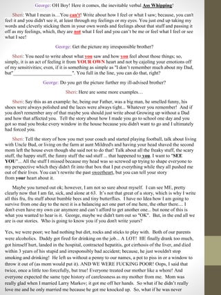 George: OH Boy! Here it comes, the inevitable verbal Ass Whipping!
Sheri: What I mean is…You can't! Write about how I feel or what I saw; because, you can't
feel it and you didn't see it, at least through my feelings or my eyes. You just end up taking my
words and cleverly sticking them in your own words and feelings about that stuff and passing it
off as my feelings, which, they are not what I feel and you can’t be me or feel what I feel or see
what I see!
George: Get the picture my irresponsible brother?
Sheri: You need to write about what you saw and how you feel about those things; so,
simply, it is an act of feeling it from YOUR OWN heart and not by cajoling your emotions off
of my sensitivities; even, if it is something as simple as "I don’t remember much about my Dad,
but"________________________". You full in the line, you can do that, right?
George: Do you get the picture further my ill-advised brother?
Sheri: Here are some more examples…
Sheri: Say this as an example: he, being our Father, was a big man, he smelled funny, his
shoes were always polished and the laces were always tight... Whatever you remember! And if
you don't remember any of that maybe you should just write about Growing up without a Dad
and how that affected you. Tell the story about how I made you go to school one day and you
got so mad you broke every window in the house because you didn't want to go and I ultimately
had forced you.
Sheri: Tell the story of how you met your coach and started playing football, talk about living
with Uncle Bud, or living on the farm at aunt Mildred's and having your head shaved the second
mom left the house even though she said not to do that! Talk about all the freaky stuff, the scary
stuff, the happy stuff, the funny stuff the sad stuff ... that happened to you. I want to "SEE
YOU"... All the stuff I missed because my head was so screwed up trying to shape everyone to
my perspective which they didn't fit into that box that I put everything while they all pushed me
out of their lives. You can’t rewrite the past sweetheart, but you can tell your story
from your heart about it.
Maybe you turned out ok; however, I am not so sure about myself. I can see ME, pretty
clearly now that I am fat, sick, and alone at 63. It’s not that great of a story, which is why I write
all this fru, fru stuff about bumble bees and tiny butterflies. I have no Idea how I am going to
survive from one day to the next it is a balancing act one part of me here, the other there.... I
don't even have my own car anymore and can’t afford to get another one... but none of this is
what you wanted to hear is it. George, maybe we didn't turn out so "OK". But, in the end all we
are is our stories. Who is going to know you if you don't write yours?
Yes, we were poor; we had nothing but dirt, rocks and sticks to play with. Both of our parents
were alcoholics. Daddy got fired for drinking on the job... A LOT! HE finally drank too much,
got himself hurt, landed in the hospital, contracted hepatitis, got cirrhosis of the liver, and died
within 3 years of his stupid and irresponsibly bad accident; because, he just wouldn't stop
smoking and drinking! He left us without a penny to our names, a pot to piss in or a window to
throw it out of (as mom would put it). AND WE WERE FUCKING POOR! Oops, I said that
twice, once a little too forcefully, but true! Everyone treated our mother like a whore! And
everyone expected the same type history of carelessness as my mother from me. Mom was
really glad when I married Larry Markov; it got me off her hands. So what if he didn’t really
love me and he only married me because he got me knocked up. So, what if he was never
 