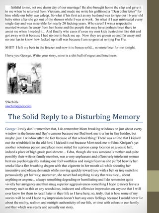 faithful to me, not one damn day of our marriage! He also brought home the clap and gave it
to me when he returned from Vietnam, and made me write his girlfriend a “Dear John letter” for
him while our baby was asleep. So what if his first act as my husband was to rape our 16 year old
baby sitter after she got out of the shower while I was at work. So what if I was mistreated every
single day and was miserable for nearly 20 fucking years. Who cares? I was a respectable
married woman far away from her home and the people that may have perhaps been there to
assist me when I needed it... And finally who cares if even my own kids treated me like shit and
got away with it because I had no one to back me up. Now they are grown up and far away and
no one has to know how fucked up it all was because I am so great at writing Fru Fru.
SHIT! I left my beer in the freezer and now it is frozen solid... no more beer for me tonight.
I love you George, Write your story, mine is a shit ball of regret and loneliness.
SWchills
swchills@aol.com
The Solid Reply to a Disturbing Memory
George: I truly don’t remember that, I do remember Mom breaking windows on just about every
window in the house and Ben’s camper because our Dad took me to a bar in San Jesidro, but
maybe, just 1 window after the fact because of that school thing! There was a time that I kicked
out the windshield in the old ford. I kicked it out because Mom took me to Edna Kinigan’s yet
another notorious person and place more suited for a prison camp location or juvenile hall,
indeed a place of high grade punishment… Edna, though she was someone’s mother and quite
possibly their wife or family member, was a very unpleasant and offensively intolerant woman
bent on psychologically making one feel worthless and insignificant as she puffed heavily her
smoke like a fire breathing dragon with that cigarette in her mouth all while shouting her
insensitive and obtuse demands while moving quickly toward you with a belt or tree switch to
persuasively get her way; moreover, she never had anything to say that was nice,,, about
anything or anyone,,, always something degrading or humiliating and I do remember quite
vividly her arrogance and that smug superior aggressiveness something I hope to never leave a
memory such as this or any scandalous, indecent and offensive impression on anyone that I will
ever know for them to recall later in their life as I have here; so, truly, that is how some of my
stories will be and I hope my impression doesn’t hurt any ones feelings because I would never lie
about the reality, realism and outright authenticity of our life, or time with others in our family
and that which was really and actually our story.
 