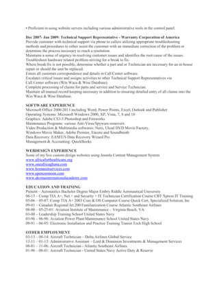 • Proficient in using website servers including various administrative tools in the control panel.
Dec 2007- Jan 2009: Technical Support Representative - Warranty Corporation of America
Provide customer with technical support via phone to callers utilizing appropriate troubleshooting
methods and procedures to either assist the customer with an immediate correction of the problem or
determine the process necessary to reach a resolution.
Maintains a sense of urgency in resolving customer issues and identifies the root cause of the issues.
Troubleshoot hardware related problem striving for a break to fix.
Where break/fix is not possible, determine whether a part and or Technician are necessary for an in-house
repair or should the unit be replaced.
Enters all customer correspondence and details in Call Center software.
Escalates critical issues and assigns activities to other Technical Support Representatives via
Call Center software (Win Waca & Wise Database).
Complete processing of claims for parts and service and Service Technician.
Maintain all manual record keeping necessary in addition to ensuring detailed entry of all claims into the
Win Waca & Wise Database.
SOFTWARE EXPERIENCE
Microsoft Office 2000-2013 including Word, Power Points, Excel, Outlook and Publisher
Operating Systems: Microsoft Windows 2000, XP, Vista, 7, 8 and 10
Graphics: Adobe CS3-5 Photoshop and Fireworks
Maintenance Programs: various Anti-Virus/Spyware removers
Video Production & Multimedia softwares: Nero, Ulead DVD Movie Factory,
Windows Movie Maker, Adobe Premier, Encore and Soundbooth
Data Recovery: EASEUS Data Recovery Wizard Pro
Management & Accounting: QuickBooks
WEBDESIGN EXPERIENCE
Some of my live custom design websites using Joomla Content Management System
www.africafortheafricans.org
www.oneafricaghana.com
www.bomaniitservices.com
www.spencermoon.com
www.akomainternationalacademy.com
EDUCATION AND TRAINING
Present – Aeronautics Bachelor Degree Major Embry Riddle Aeronautical University
06-13 – Comp TIA A+, Net + and Security + IT Technician Certification Course CBT Xpress IT Training
05-06 – 05-07: Comp TIA A+ 2003 Core & OS Computer Course Quick Cert, Specialized Solution, Inc
09-01 – Canadair Regional Jet 200 Familiarization Course Atlantic Southeast Airlines
08-00 – 05-25-01: Aviation Institute of Maintenance – Virginia Beach, VA
03-00 – Leadership Training School United States Navy
03-96 – 06-96: Aviation Power Plant Maintenance School United States Navy
09-91 – 06-95: Electronic Installation and Practice Training Transit Tech High School
OTHER EMPLOYMENT
03-13 – 08-14: Aircraft Technician – Delta Airlines Global Service
12-11 – 01-13: Administrative Assistant – Lord & Dominion Investments & Management Services
08-01 – 11-06: Aircraft Technician - Atlantic Southeast Airlines
01-96 – 08-01: Aircraft Technician - United States Navy Active Duty & Reserve
 