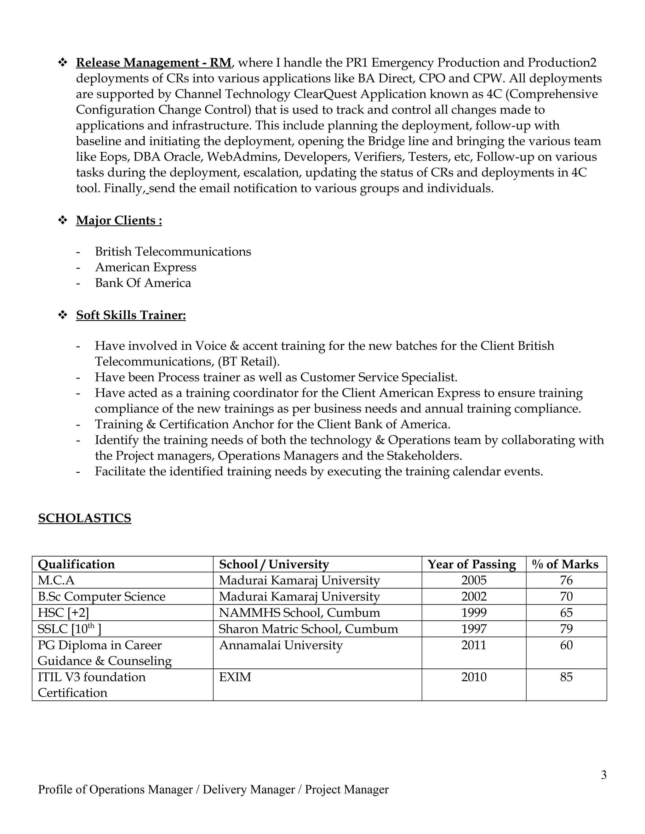  Release Management - RM, where I handle the PR1 Emergency Production and Production2
deployments of CRs into various applications like BA Direct, CPO and CPW. All deployments
are supported by Channel Technology ClearQuest Application known as 4C (Comprehensive
Configuration Change Control) that is used to track and control all changes made to
applications and infrastructure. This include planning the deployment, follow-up with
baseline and initiating the deployment, opening the Bridge line and bringing the various team
like Eops, DBA Oracle, WebAdmins, Developers, Verifiers, Testers, etc, Follow-up on various
tasks during the deployment, escalation, updating the status of CRs and deployments in 4C
tool. Finally, send the email notification to various groups and individuals.
 Major Clients :
- British Telecommunications
- American Express
- Bank Of America
 Soft Skills Trainer:
- Have involved in Voice & accent training for the new batches for the Client British
Telecommunications, (BT Retail).
- Have been Process trainer as well as Customer Service Specialist.
- Have acted as a training coordinator for the Client American Express to ensure training
compliance of the new trainings as per business needs and annual training compliance.
- Training & Certification Anchor for the Client Bank of America.
- Identify the training needs of both the technology & Operations team by collaborating with
the Project managers, Operations Managers and the Stakeholders.
- Facilitate the identified training needs by executing the training calendar events.
SCHOLASTICS
Qualification School / University Year of Passing % of Marks
M.C.A Madurai Kamaraj University 2005 76
B.Sc Computer Science Madurai Kamaraj University 2002 70
HSC [+2] NAMMHS School, Cumbum 1999 65
SSLC [10th
] Sharon Matric School, Cumbum 1997 79
PG Diploma in Career
Guidance & Counseling
Annamalai University 2011 60
ITIL V3 foundation
Certification
EXIM 2010 85
3
Profile of Operations Manager / Delivery Manager / Project Manager
 
