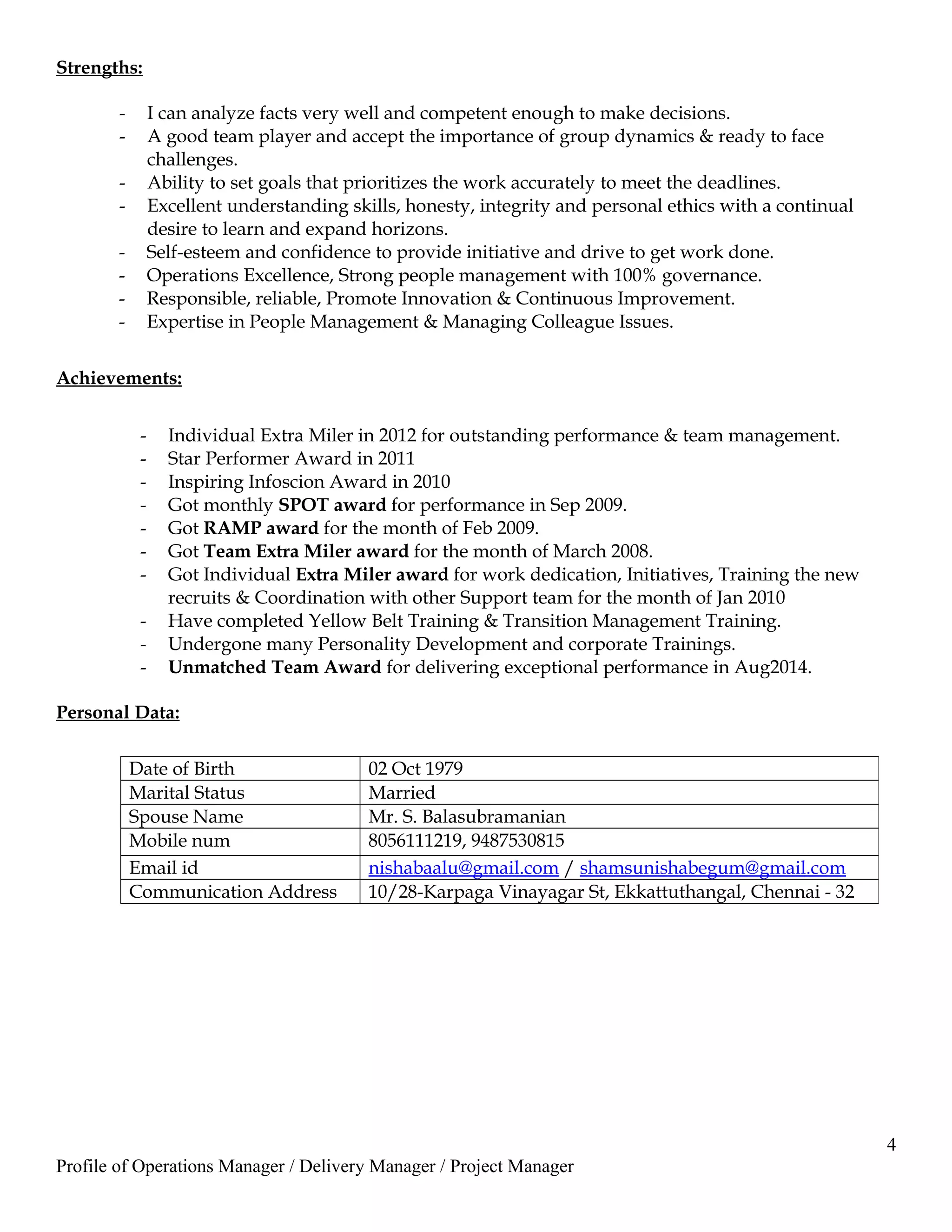 Strengths:
- I can analyze facts very well and competent enough to make decisions.
- A good team player and accept the importance of group dynamics & ready to face
challenges.
- Ability to set goals that prioritizes the work accurately to meet the deadlines.
- Excellent understanding skills, honesty, integrity and personal ethics with a continual
desire to learn and expand horizons.
- Self-esteem and confidence to provide initiative and drive to get work done.
- Operations Excellence, Strong people management with 100% governance.
- Responsible, reliable, Promote Innovation & Continuous Improvement.
- Expertise in People Management & Managing Colleague Issues.
Achievements:
- Individual Extra Miler in 2012 for outstanding performance & team management.
- Star Performer Award in 2011
- Inspiring Infoscion Award in 2010
- Got monthly SPOT award for performance in Sep 2009.
- Got RAMP award for the month of Feb 2009.
- Got Team Extra Miler award for the month of March 2008.
- Got Individual Extra Miler award for work dedication, Initiatives, Training the new
recruits & Coordination with other Support team for the month of Jan 2010
- Have completed Yellow Belt Training & Transition Management Training.
- Undergone many Personality Development and corporate Trainings.
- Unmatched Team Award for delivering exceptional performance in Aug2014.
Personal Data:
4
Profile of Operations Manager / Delivery Manager / Project Manager
Date of Birth 02 Oct 1979
Marital Status Married
Spouse Name Mr. S. Balasubramanian
Mobile num 8056111219, 9487530815
Email id nishabaalu@gmail.com / shamsunishabegum@gmail.com
Communication Address 10/28-Karpaga Vinayagar St, Ekkattuthangal, Chennai - 32
 