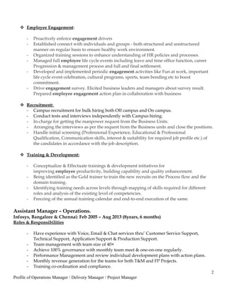  Employee Engagement:
- Proactively enforce engagement drivers
- Established connect with individuals and groups - both structured and unstructured
manner on regular basis to ensure healthy work environment.
- Organized training sessions to enhance understanding of HR policies and processes.
- Managed full employee life cycle events including leave and time office function, career
Progression & management process and full and final settlement.
- Developed and implemented periodic engagement activities like Fun at work, important
life cycle event celebration, cultural programs, sports, team bonding etc to boost
commitment.
- Drive engagement survey. Elicited business leaders and managers about survey result.
Prepared employee engagement action plan in collaboration with business
 Recruitment:
- Campus recruitment for bulk hiring both Off campus and On campus.
- Conduct tests and interviews independently with Campus hiring.
- In-charge for getting the manpower request from the Business Units.
- Arranging the interviews as per the request from the Business units and close the positions.
- Handle initial screening (Professional Experience, Educational & Professional
Qualification, Communication skills, interest & suitability for required job profile etc.) of
the candidates in accordance with the job description.
 Training & Development:
- Conceptualize & Effectuate trainings & development initiatives for
improving employee productivity, building capability and quality enhancement.
- Being identified as the Gold trainer to train the new recruits on the Process flow and the
domain training.
- Identifying training needs across levels through mapping of skills required for different
roles and analysis of the existing level of competencies.
- Freezing of the annual training calendar and end-to-end execution of the same.
Assistant Manager – Operations.
Infosys, Bangalore & Chennai: Feb 2005 – Aug 2013 (8years, 6 months)
Roles & Responsibilities
- Have experience with Voice, Email & Chat services thru’ Customer Service Support,
Technical Support, Application Support & Production Support.
- Team management with team size of 40+
- Achieve 100% governance with monthly team meet & one-on-one regularly.
- Performance Management and review individual development plans with action plans.
- Monthly revenue generation for the teams for both T&M and FP Projects.
- Training co-ordination and compliance.
2
Profile of Operations Manager / Delivery Manager / Project Manager
 