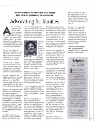 Advocating for families
bit of destiny
brought Nanci
Fine to work
as an Inclusion
Speciaiist at
JFCS. Her bachelor's degree
in speech and language pa-
thology, master's in educa-
tion and teaching licensure
certainly qualify her to work
with indMduals and families
challenged by disabilities.
But she aiso brings the
experience of sitting at both
sides ofthe table at school
special education meetings
- sometimes as a parent,
sometimes as a teacher.
Fine has been in similar
situatlons as some of her
clients, and she knows the
amount of nurturing and
nudging they may need to
overcome hurdles and thrive.
Now she works with indi-
viduals and families through
JFCS's Inclusion Support
Services as an advocate,
mediator, case manager and a
source ofreference and refer-
ral for clients and colleagues.
Her goal is to help her clients
develop the knowledge and
courage to advocate for
themselves, while remaining
a source of reference and
encouragement. "l still con-
sider myself to be very much
a teacher because my goal is
to empower families I work
with, just like a teacher em-
powers her student to apply
his newly gained knowledge,"
she said.
And that's what she has
been working toward with
Aimee* and her son, Ben*.
Ben is a third-grader who
was diagnosed on the Autism
Spectrum and with Tourette
syndrome, a neurological
disorder characterized by
involuntary motor and vocal
tics that change over time.
Nanci Fine
His mom,
Aimee,
was
referred
to Fine by
a connec-
tion at
her syna-
gogue,
and their
relationship developed from
there. 'Though I was guard-
ed, angry, confused and
scared, somehow I felt as
though I had known (Nanci)
forever," Aimee said.
The two connected via phone
or email, and every week
Fine would send Aimee
information to help her
learn more about her son's
diagnosis and how it might
challenge him at school.
"l was beginning to trust that
we could get him what he
needs, and little by little the
barrier of protection I created
began to come down," Aimee
said.
The two women began to
piece together a plan to
obtain individualized services
for Ben at school. "During
the process of evaluating our
son, Nanci knew just what
to ask for in terms of testing
and observation. She knew
just what to have them do,
and she was right next to me
during the (Individualized
Education PIan) meeting.
"Had Nanci and I not con-
nected those months back, I
believe I would not be work-
ing with any agency," Aimee
said. "l am sure I would not
be requesting services and
I am sure I would still be a
numbed-out shell ol [ear,
protection, resentment and
panic trying to flx something
that wasn't broken in the
first place, just different."
Fine takes an approach of
"person-centered" planning.
"l like to evaluate the stu-
dent's needs at school and
then offer options for the
family to develop a consis-
tent and, hopefully, seam-
less plan to put in effect at
home," she said.
That comprehensive, persis-
tent approach is sometimes
intimidating to parents, she
said, but "I try to make them
see the more honest they
can be with themselves, the
more they can help their kids."
Aimee said she and her son
have beneflted from Fine's
expertise, compassion and
consistency. "Nanci has
empowered me to take an
active role in our child's
school plan and I, in turn,
have a responsibility to
keep this going so one day
he can advocate for himself
and his children," she said.
"Throughout this process,
she has reminded me that
she is serring me as my ad-
vocate and I can turn down
any suggestions she has
along the way. Amusingly,
I haven't,"
When Fine reflects on
results like those she has
INCTUSION SPECIALIST NANCI FINE HELPS PEOPTE
COPE WIIH THE CHAILENGES OF DISABILEIES.
seen with Aimee and Ben,
she said it confirms she's in
the right job. The combina-
tion of fate, motivation and
willing clients make her work
as an Inclusion Specialist a
great flt,
"lt comes very natural to
me," Fine said. "l'm very
straightforward with my
clients and still manage to
help them feel comfortable
so they don't think they are
talking about very personal
information to a stranger at
an agency - they're calling
Nanci at JFCS."
* Pictitious nomes haue
been applied to Fine's
clients in order to keep their
identities cnongmous.
Helping
families
I nclusion Support
ilin:mt,:ffi,.
with the challenges
presented by disabili-
ties. JFCS Inclusion
Specialist Nanci Fige
rvorks with families to
tailor a plan speciflc to
their needs.
Client Services Director
RuLh Paley says the
individualization of
ihe program is ben-
eflcial. "By having an
Inclusipn Specialist on
stafl we're able to offer
specialized services
that are unique to the
needs of these individ-
ual families," she said.
For lurther inlorma-
tion, contact Fine
at952-417-2136 or
nfine@jfcsmpls.org,
 