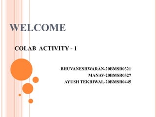 WELCOME
COLAB ACTIVITY - 1
BHUVANESHWARAN-20BMSR0321
MANAV-20BMSR0327
AYUSH TEKRIWAL-20BMSR0445
 