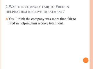 2.WAS THE COMPANY FAIR TO FRED IN
HELPING HIM RECEIVE TREATMENT?
 Yes, I think the company was more than fair to
Fred in ...
