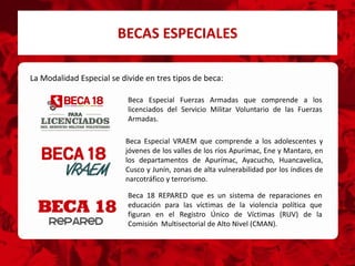 BECAS ESPECIALES
Beca 18 REPARED que es un sistema de reparaciones en
educación para las víctimas de la violencia política que
figuran en el Registro Único de Víctimas (RUV) de la
Comisión Multisectorial de Alto Nivel (CMAN).
Beca Especial Fuerzas Armadas que comprende a los
licenciados del Servicio Militar Voluntario de las Fuerzas
Armadas.
Beca Especial VRAEM que comprende a los adolescentes y
jóvenes de los valles de los ríos Apurímac, Ene y Mantaro, en
los departamentos de Apurímac, Ayacucho, Huancavelica,
Cusco y Junín, zonas de alta vulnerabilidad por los índices de
narcotráfico y terrorismo.
La Modalidad Especial se divide en tres tipos de beca:
 