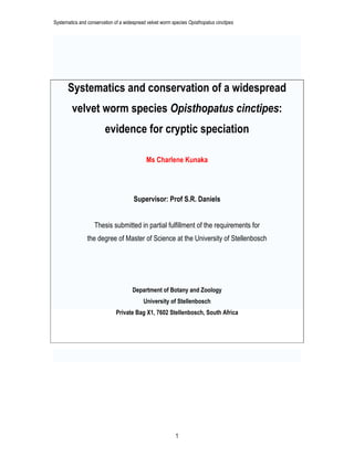 Systematics and conservation of a widespread velvet worm species Opisthopatus cinctipes
1
Systematics and conservation of a widespread
velvet worm species Opisthopatus cinctipes:
evidence for cryptic speciation
Ms Charlene Kunaka
Supervisor: Prof S.R. Daniels
Thesis submitted in partial fulfillment of the requirements for
the degree of Master of Science at the University of Stellenbosch
Department of Botany and Zoology
University of Stellenbosch
Private Bag X1, 7602 Stellenbosch, South Africa
 
