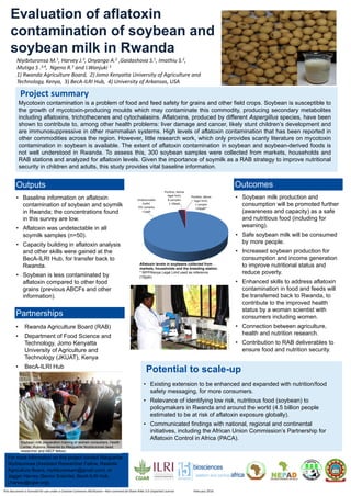 • Baseline information on aflatoxin
contamination of soybean and soymilk
in Rwanda; the concentrations found
in this survey are low.
• Aflatoxin was undetectable in all
soymilk samples (n=50).
• Capacity building in aflatoxin analysis
and other skills were gained at the
BecA-ILRI Hub, for transfer back to
Rwanda.
• Soybean is less contaminated by
aflatoxin compared to other food
grains (previous ABCFs and other
information).
Evaluation of aflatoxin
contamination of soybean and
soybean milk in Rwanda
Niyibituronsa M.1, Harvey J.3, Onyango A.2 ,Gaidashova S.1, Imathiu S.2,
Mutiga S .3,4, Ngeno R.3 and I.Wanjuki 3
1) Rwanda Agriculture Board, 2) Jomo Kenyatta University of Agriculture and
Technology, Kenya, 3) BecA-ILRI Hub, 4) University of Arkansas, USA
Mycotoxin contamination is a problem of food and feed safety for grains and other field crops. Soybean is susceptible to
the growth of mycotoxin-producing moulds which may contaminate this commodity, producing secondary metabolites
including aflatoxins, trichothecenes and cytochalasins. Aflatoxins, produced by different Aspergillus species, have been
shown to contribute to, among other health problems: liver damage and cancer, likely stunt children’s development and
are immunosuppressive in other mammalian systems. High levels of aflatoxin contamination that has been reported in
other commodities across the region. However, little research work, which only provides scanty literature on mycotoxin
contamination in soybean is available. The extent of aflatoxin contamination in soybean and soybean-derived foods is
not well understood in Rwanda. To assess this, 300 soybean samples were collected from markets, households and
RAB stations and analyzed for aflatoxin levels. Given the importance of soymilk as a RAB strategy to improve nutritional
security in children and adults, this study provides vital baseline information.
• Rwanda Agriculture Board (RAB)
• Department of Food Science and
Technology, Jomo Kenyatta
University of Agriculture and
Technology (JKUAT), Kenya
• BecA-ILRI Hub
For more information on this project contact Marguerite
Niyibituronsa (Assistant Researcher Fellow, Rwanda
Agriculture Board, niyibituronsam@gmail.com), or
Jagger Harvey (Senior Scientist, BecA-ILRI Hub,
j.harvey@cgiar.org).
This document is licensed for use under a Creative Commons Attribution –Non commercial-Share Alike 3.0 Unported License February 2016
Project summary
Partnerships
Outputs
• Soybean milk production and
consumption will be promoted further
(awareness and capacity) as a safe
and nutritious food (including for
weaning).
• Safe soybean milk will be consumed
by more people.
• Increased soybean production for
consumption and income generation
to improve nutritional status and
reduce poverty.
• Enhanced skills to address aflatoxin
contamination in food and feeds will
be transferred back to Rwanda, to
contribute to the improved health
status by a woman scientist with
consumers including women.
• Connection between agriculture,
health and nutrition research.
• Contribution to RAB deliverables to
ensure food and nutrition security.
Outcomes
• Existing extension to be enhanced and expanded with nutrition/food
safety messaging, for more consumers.
• Relevance of identifying low risk, nutritious food (soybean) to
policymakers in Rwanda and around the world (4.5 billion people
estimated to be at risk of aflatoxin exposure globally).
• Communicated findings with national, regional and continental
initiatives, including the African Union Commission’s Partnership for
Aflatoxin Control in Africa (PACA).
Potential to scale-up
Aflatoxin levels in soybeans collected from
markets, households and the breeding station.
* WFP/Kenya Legal Limit used as reference
(10ppb)
Soybean milk preparation training of women consumers, Health
Center, Rubona, Rwanda by Marguerite Niyibituronsa (lead
researcher and ABCF fellow).
 