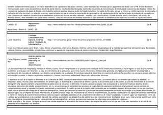 também o desenvolvimento passa a ter maior dependência do capitalismo dos países centrais, como resultado das remessas para o pagamento da dívida com o FMI (Fundo Monetário
Internacional), assim como dos problemas da dívida social interna, resultantes das demandas reprimidas e aumento da concentração de renda desde os governos da ditadura militar. No
contexto de mudanças do papel do Estado, este trabalho pretende analisar algumas ações do Estado brasileiro, na região do Cerrado, no que se refere ao crédito agrícola, à construção e
melhorias de infra‐estrutura, as relações externas, especialmente no que se refere às exportações do agronegócio e à regulamentação da legislação sobre a produção de transgênicos,
com o objetivo de conhecer o quadro que se estabeleceu a partir das últimas décadas, optando , também, por conceitualizar o Estado ao nível teórico mais geral, sob a ótica de
diversos autores. Para entender o seu papel nesse contexto, creio ser este estudo de extrema importância para entender as transformações espaciais ocorridas na região em análise. 
CAIRO + 20 
Migraciones ‐
Boletín 4 
http://www.mediafire.com/file/18mb0cs2hwoxpye/Boletin‐No4_CAIRO_20.pdf  Eje 8 
Migraciones ‐ Boletín 4 ‐ CAIRO + 20. 
Canal Encuentro 
Ciudades
Latinoamericanas.
Explora. América
Latina ‐ Ciudades de
Latinoamérica 
http://www.encuentro.gov.ar/sitios/encuentro/programas/ver?rec_id=103003  Eje 6 
En un recorrido por países como Brasil, Cuba, México y Guatemala, entre otros, Explora. América Latina ofrece un pantallazo de la realidad sociopolítica latinoamericana. Sociedades,
culturas, historia, personalidades y tradiciones conforman la agenda de los grandes temas de nuestro continente. Conducción: Jorge Guinzburg. 
Carlos Filgueira; Andrés
Peri 
América Latina: los
rostros de la
pobreza y sus
causas
determinantes 
http://www.mediafire.com/file/x9d5032652yds26/Filgueira_y_Peri.pdf  Eje 8 
Los elevados índices de inequidad y pobreza de América Latina fueron interpretados en el pasado como resultado de la “insuficiencia dinámica” de la región: la tasa de crecimiento
económico crecía poco con relación a la tasa de crecimiento de la población, que crecía mucho. El cociente desfavorable generaba una “población excedente” excluida total o
parcialmente del mercado de trabajo y cuyo destino más probable era la pobreza. El correlato natural de estas ideas en materia de políticas fue sencillo: era necesario actuar sobre los
términos del cociente: o mayor crecimiento económico, o menor crecimiento poblacional. Mejor aún, sobre ambos términos.
El escenario actual de la región es diferente al de la década de 1960, cuando se desarrollaron estas interpretaciones y se intentó aplicar los remedios para abatir la pobreza y la
inequidad. Ahora, muchas cosas han cambiado: en primer lugar, la dinámica de la población de América Latina no es la misma que la del pasado, el proceso irreversible de transición
demográfica ha seguido adelante y la problemática poblacional de los países es diferente. En parte, porque las etapas más avanzadas de la transición implican desafíos de otra
naturaleza (estructura de edades, envejecimiento, etc.) y en parte porque a las tendencias seculares de largo plazo se superponen problemas originados por nuevos patrones de
comportamiento sexual y reproductivo (antes inexistentes o marginales). El cuadro actual de la región está compuesto por un verdadero mosaico de situaciones, en las que conviven
países con un pronunciado rezago en la transición demográfica y otros que cerraron la transición y participan de pautas emergentes atribuida en su origen a los países desarrollados. En
segundo lugar, hoy se dispone de mayor información, se pueden evaluar mejor los resultados de las políticas implementadas, es posible calibrar tanto los logros del esfuerzo sostenido de
la región en materia de crecimiento económico como los magros resultados obtenidos en el cumplimiento del objetivo de reducir la pobreza. En tercer lugar, tan importantes como los
cambios que se produjeron en la realidad, han sido los cambios operados en las perspectivas de análisis y en las interpretaciones. Se dispone de un nuevo instrumental analítico en torno
a los conceptos de vulnerabilidad social, vulnerabilidad sociodemográfica y activos, que permiten examinar las relaciones entre población y pobreza
desde otra óptica. Por último, la región acumuló una valiosa experiencia en materia de innovaciones y estrategias de política social que son útiles para reorientar la acción de los
gobiernos en su respuesta a los desafíos. 
 